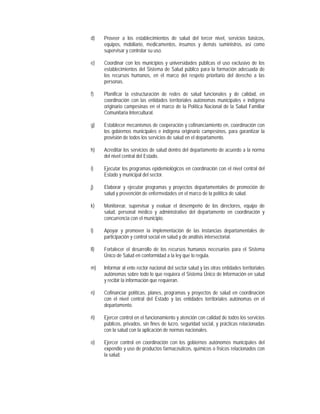 d)    Proveer a los establecimientos de salud del tercer nivel, servicios básicos,
      equipos, mobiliario, medicamentos, insumos y demás suministros, así como
      supervisar y controlar su uso.

e)    Coordinar con los municipios y universidades públicas el uso exclusivo de los
      establecimientos del Sistema de Salud público para la formación adecuada de
      los recursos humanos, en el marco del respeto prioritario del derecho a las
      personas.

f)    Planificar la estructuración de redes de salud funcionales y de calidad, en
      coordinación con las entidades territoriales autónomas municipales e indígena
      originario campesinas en el marco de la Política Nacional de la Salud Familiar
      Comunitaria Intercultural.

g)    Establecer mecanismos de cooperación y cofinanciamiento en, coordinación con
      los gobiernos municipales e indígena originario campesinos, para garantizar la
      provisión de todos los servicios de salud en el departamento.

h)    Acreditar los servicios de salud dentro del departamento de acuerdo a la norma
      del nivel central del Estado.

i)    Ejecutar los programas epidemiológicos en coordinación con el nivel central del
      Estado y municipal del sector.

j)    Elaborar y ejecutar programas y proyectos departamentales de promoción de
      salud y prevención de enfermedades en el marco de la política de salud.

k)    Monitorear, supervisar y evaluar el desempeño de los directores, equipo de
      salud, personal médico y administrativo del departamento en coordinación y
      concurrencia con el municipio.

l)    Apoyar y promover la implementación de las instancias departamentales de
      participación y control social en salud y de análisis intersectorial.

ll)   Fortalecer el desarrollo de los recursos humanos necesarios para el Sistema
      Único de Salud en conformidad a la ley que lo regula.

m)    Informar al ente rector nacional del sector salud y las otras entidades territoriales
      autónomas sobre todo lo que requiera el Sistema Único de Información en salud
      y recibir la información que requieran.

n)    Cofinanciar políticas, planes, programas y proyectos de salud en coordinación
      con el nivel central del Estado y las entidades territoriales autónomas en el
      departamento.

ñ)    Ejercer control en el funcionamiento y atención con calidad de todos los servicios
      públicos, privados, sin fines de lucro, seguridad social, y prácticas relacionadas
      con la salud con la aplicación de normas nacionales.

o)    Ejercer control en coordinación con los gobiernos autónomos municipales del
      expendio y uso de productos farmacéuticos, químicos o físicos relacionados con
      la salud.
 