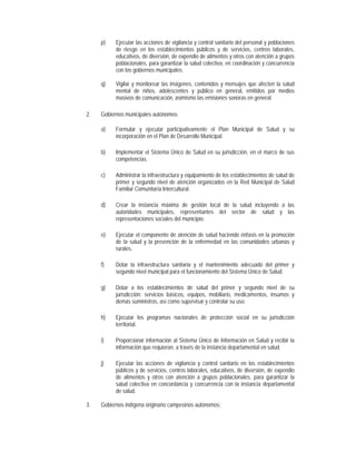 p)    Ejecutar las acciones de vigilancia y control sanitario del personal y poblaciones
           de riesgo en los establecimientos públicos y de servicios, centros laborales,
           educativos, de diversión, de expendio de alimentos y otros con atención a grupos
           poblacionales, para garantizar la salud colectiva, en coordinación y concurrencia
           con los gobiernos municipales.

     q)    Vigilar y monitorear las imágenes, contenidos y mensajes que afecten la salud
           mental de niños, adolescentes y público en general, emitidos por medios
           masivos de comunicación, asimismo las emisiones sonoras en general.

2.   Gobiernos municipales autónomos:

     a)    Formular y ejecutar participativamente el Plan Municipal de Salud y su
           incorporación en el Plan de Desarrollo Municipal.

     b)    Implementar el Sistema Único de Salud en su jurisdicción, en el marco de sus
           competencias.

     c)    Administrar la infraestructura y equipamiento de los establecimientos de salud de
           primer y segundo nivel de atención organizados en la Red Municipal de Salud
           Familiar Comunitaria Intercultural.

     d)    Crear la instancia máxima de gestión local de la salud incluyendo a las
           autoridades municipales, representantes del sector de salud y las
           representaciones sociales del municipio.

     e)    Ejecutar el componente de atención de salud haciendo énfasis en la promoción
           de la salud y la prevención de la enfermedad en las comunidades urbanas y
           rurales.

     f)    Dotar la infraestructura sanitaria y el mantenimiento adecuado del primer y
           segundo nivel municipal para el funcionamiento del Sistema Único de Salud.

     g)    Dotar a los establecimientos de salud del primer y segundo nivel de su
           jurisdicción: servicios básicos, equipos, mobiliario, medicamentos, insumos y
           demás suministros, así como supervisar y controlar su uso.

     h)    Ejecutar los programas nacionales de protección social en su jurisdicción
           territorial.

     i)    Proporcionar información al Sistema Único de Información en Salud y recibir la
           información que requieran, a través de la instancia departamental en salud.

     j)    Ejecutar las acciones de vigilancia y control sanitario en los establecimientos
           públicos y de servicios, centros laborales, educativos, de diversión, de expendio
           de alimentos y otros con atención a grupos poblacionales, para garantizar la
           salud colectiva en concordancia y concurrencia con la instancia departamental
           de salud.

3.   Gobiernos indígena originario campesinos autónomos:
 