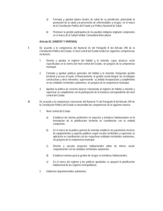 a)     Formular y aprobar planes locales de salud de su jurisdicción, priorizando la
                   promoción de la salud y la prevención de enfermedades y riesgos, en el marco
                   de la Constitución Política del Estado y la Política Nacional de Salud.

            b)     Promover la gestión participativa de los pueblos indígena originario campesinos
                   en el marco de la Salud Familiar Comunitaria Intercultural.

      Artículo 82. (HÁBITAT Y VIVIENDA)

I.    De acuerdo a la competencia del Numeral 36 del Parágrafo II del Artículo 298 de la
      Constitución Política del Estado, el nivel central del Estado tendrá las siguientes competencias
      exclusivas:

      1.    Diseñar y aprobar el régimen del hábitat y la vivienda, cuyos alcances serán
            especificados en la norma del nivel central del Estado, sin perjuicio de la competencia
            municipal.

      2.    Formular y aprobar políticas generales del hábitat y la vivienda, incluyendo gestión
            territorial y acceso al suelo, el financiamiento, la gestión social integral, las tecnologías
            constructivas y otros relevantes, supervisando su debida incorporación y cumplimiento
            en las entidades territoriales autónomas, sin perjuicio de la competencia municipal.

      3.    Aprobar la política de servicios básicos relacionada al régimen de hábitat y vivienda y
            supervisar su cumplimiento con la participación de la instancia correspondiente del nivel
            central del Estado.

II.   De acuerdo a la competencia concurrente del Numeral 15 del Parágrafo II del Artículo 299 de
      la Constitución Política del Estado se desarrollan las competencias de la siguiente manera:

      1.    Nivel central del Estado:

            a)     Establecer las normas pertinentes en aspectos y temáticas habitacionales en la
                   formulación de la planificación territorial en coordinación con la entidad
                   competente.

            b)     En el marco de la política general de vivienda establecer los parámetros técnicos
                   de equipamientos y espacios públicos según escalas territoriales y supervisar su
                   aplicación en coordinación con las respectivas entidades territoriales autónomas,
                   sin perjuicio de la competencia municipal.

            c)     Diseñar y ejecutar proyectos habitacionales piloto de interés social,
                   conjuntamente con las unidades territoriales autónomas.

            d)     Establecer normas para la gestión de riesgos en temáticas habitacionales.

            e)     En el marco del régimen y las políticas aprobadas se apoyará la planificación
                   habitacional de las regiones metropolitanas.

      2.    Gobiernos departamentales autónomos:
 