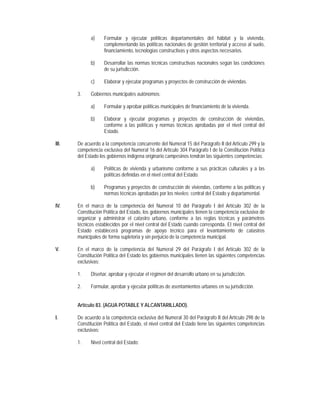 a)     Formular y ejecutar políticas departamentales del hábitat y la vivienda,
                    complementando las políticas nacionales de gestión territorial y acceso al suelo,
                    financiamiento, tecnologías constructivas y otros aspectos necesarios.

             b)     Desarrollar las normas técnicas constructivas nacionales según las condiciones
                    de su jurisdicción.

             c)     Elaborar y ejecutar programas y proyectos de construcción de viviendas.

       3.    Gobiernos municipales autónomos:

             a)     Formular y aprobar políticas municipales de financiamiento de la vivienda.

             b)     Elaborar y ejecutar programas y proyectos de construcción de viviendas,
                    conforme a las políticas y normas técnicas aprobadas por el nivel central del
                    Estado.

III.   De acuerdo a la competencia concurrente del Numeral 15 del Parágrafo II del Artículo 299 y la
       competencia exclusiva del Numeral 16 del Artículo 304 Parágrafo I de la Constitución Política
       del Estado los gobiernos indígena originario campesinos tendrán las siguientes competencias:

             a)     Políticas de vivienda y urbanismo conforme a sus prácticas culturales y a las
                    políticas definidas en el nivel central del Estado.

             b)     Programas y proyectos de construcción de viviendas, conforme a las políticas y
                    normas técnicas aprobadas por los niveles: central del Estado y departamental.

IV.    En el marco de la competencia del Numeral 10 del Parágrafo I del Artículo 302 de la
       Constitución Política del Estado, los gobiernos municipales tienen la competencia exclusiva de
       organizar y administrar el catastro urbano, conforme a las reglas técnicas y parámetros
       técnicos establecidos por el nivel central del Estado cuando corresponda. El nivel central del
       Estado establecerá programas de apoyo técnico para el levantamiento de catastros
       municipales de forma supletoria y sin perjuicio de la competencia municipal.

V.     En el marco de la competencia del Numeral 29 del Parágrafo I del Artículo 302 de la
       Constitución Política del Estado los gobiernos municipales tienen las siguientes competencias
       exclusivas:

       1.    Diseñar, aprobar y ejecutar el régimen del desarrollo urbano en su jurisdicción.

       2.    Formular, aprobar y ejecutar políticas de asentamientos urbanos en su jurisdicción.


       Artículo 83. (AGUA POTABLE Y ALCANTARILLADO).

I.     De acuerdo a la competencia exclusiva del Numeral 30 del Parágrafo II del Artículo 298 de la
       Constitución Política del Estado, el nivel central del Estado tiene las siguientes competencias
       exclusivas:

       1.    Nivel central del Estado:
 