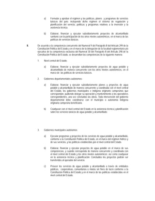 a)     Formular y aprobar el régimen y las políticas, planes y programas de servicios
                   básicos del país; incluyendo dicho régimen el sistema de regulación y
                   planificación del servicio, políticas y programas relativos a la inversión y la
                   asistencia técnica.

            b)     Elaborar, financiar y ejecutar subsidiariamente proyectos de alcantarillado
                   sanitario con la participación de los otros niveles autonómicos, en el marco de las
                   políticas de servicios básicos.

II.   De acuerdo a la competencia concurrente del Numeral 9 del Parágrafo II del Artículo 299 de la
      Constitución Política del Estado y en el marco de la delegación de la facultad reglamentaria y/o
      ejecutiva de la competencia exclusiva del Numeral 30 del Parágrafo II del Artículo 298 de la
      Constitución Política del Estado, se desarrollan las competencias de la siguiente manera:

      1.    Nivel central del Estado:

            a)     Elaborar, financiar y ejecutar subsidiariamente proyectos de agua potable y
                   alcantarillado de manera concurrente con los otros niveles autonómicos, en el
                   marco de las políticas de servicios básicos.

      2.    Gobiernos departamentales autónomos:

            a)     Elaborar, financiar y ejecutar subsidiariamente planes y proyectos de agua
                   potable y alcantarillado de manera concurrente y coordinada con el nivel central
                   del Estado, los gobiernos municipales e indígena originario campesinos que
                   correspondan, pudiendo delegar su operación y mantenimiento a los operadores
                   correspondientes, una vez concluidas las obras. Toda intervención del gobierno
                   departamental debe coordinarse con el municipio o autonomía indígena
                   originaria campesina beneficiaria.

            b)     Coadyuvar con el nivel central del Estado en la asistencia técnica y planificación
                   sobre los servicios básicos de agua potable y alcantarillado.




      3.    Gobiernos municipales autónomos:

            a)     Ejecutar programas y proyectos de los servicios de agua potable y alcantarillado,
                   conforme a la Constitución Política del Estado, en el marco del régimen hídrico y
                   de sus servicios, y las políticas establecidas por el nivel central del Estado.

            b)     Elaborar, financiar y ejecutar proyectos de agua potable en el marco de sus
                   competencias, y cuando corresponda de manera concurrente y coordinada con
                   el nivel central del Estado y los otros niveles autonómicos; así como coadyuvar
                   en la asistencia técnica y planificación. Concluidos los proyectos podrán ser
                   transferidos al operador del servicio.

            c)     Proveer los servicios de agua potable y alcantarillado a través de entidades
                   públicas, cooperativas, comunitarias o mixtas sin fines de lucro conforme a la
                   Constitución Política del Estado y en el marco de las políticas establecidas en el
                   nivel central del Estado.
 