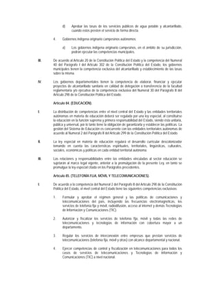 d)     Aprobar las tasas de los servicios públicos de agua potable y alcantarillado,
                     cuando estos presten el servicio de forma directa.

       4.     Gobiernos indígena originario campesinos autónomos:

              a)     Los gobiernos indígena originario campesinos, en el ámbito de su jurisdicción,
                     podrán ejecutar las competencias municipales.

III.   De acuerdo al Artículo 20 de la Constitución Política del Estado y la competencia del Numeral
       40 del Parágrafo I del Artículo 302 de la Constitución Política del Estado, los gobiernos
       municipales tienen la competencia exclusiva del alcantarillado y establecimiento de las tasas
       sobre la misma.

IV.    Los gobiernos departamentales tienen la competencia de elaborar, financiar y ejecutar
       proyectos de alcantarillado sanitario en calidad de delegación o transferencia de la facultad
       reglamentaria y/o ejecutiva de la competencia exclusiva del Numeral 30 del Parágrafo II del
       Artículo 298 de la Constitución Política del Estado.

       Artículo 84. (EDUCACIÓN).

I.     La distribución de competencias entre el nivel central del Estado y las entidades territoriales
       autónomas en materia de educación deberá ser regulada por una ley especial, al constituirse
       la educación en la función suprema y primera responsabilidad del Estado, siendo ésta unitaria,
       pública y universal, por lo tanto tiene la obligación de garantizarla y establecer las políticas. La
       gestión del Sistema de Educación es concurrente con las entidades territoriales autónomas de
       acuerdo al Numeral 2 del Parágrafo II del Artículo 299 de la Constitución Política del Estado.

II.    La ley especial en materia de educación regulará el desarrollo curricular descolonizador
       tomando en cuenta las características espirituales, territoriales, lingüísticas, culturales,
       sociales, económicas y políticas en cada entidad territorial autónoma.

III.   Las relaciones y responsabilidades entre las entidades vinculadas al sector educación se
       sujetarán al marco legal vigente, anterior a la promulgación de la presente Ley, en tanto se
       promulgue la ley especial citada en los Parágrafos precedentes.

       Artículo 85. (TELEFONÍA FIJA, MÓVIL Y TELECOMUNICACIONES).

I.     De acuerdo a la competencia del Numeral 2 del Parágrafo II del Artículo 298 de la Constitución
       Política del Estado, el nivel central del Estado tiene las siguientes competencias exclusivas:

       1.     Formular y aprobar el régimen general y las políticas de comunicaciones y
              telecomunicaciones del país, incluyendo las frecuencias electromagnéticas, los
              servicios de telefonía fija y móvil, radiodifusión, acceso al internet y demás Tecnologías
              de Información y Comunicaciones (TIC).

       2.     Autorizar y fiscalizar los servicios de telefonía fija, móvil y todas las redes de
              telecomunicaciones y tecnologías de información con cobertura mayor a un
              departamento.

       3.     Regular los servicios de interconexión entre empresas que prestan servicios de
              telecomunicaciones (telefonía fija, móvil y otras) con alcance departamental y nacional.

       4.     Ejercer competencias de control y fiscalización en telecomunicaciones para todos los
              casos de servicios de telecomunicaciones y Tecnologías de Información y
              Comunicaciones (TIC) a nivel nacional.
 