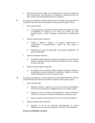 5.    Fijar los topes de precios cuando así corresponda para los servicios de telefonía fija,
              móvil, larga distancia, telecomunicaciones y tecnologías de información provistas en
              todo el territorio nacional, independientemente de su cobertura.

II.     De acuerdo a la competencia compartida del Numeral 2 del Parágrafo I del Artículo 299 de la
        Constitución Política del Estado se desarrollan las competencias de la siguiente manera:

        1.    Nivel central del Estado:

              a)     Una ley aprobada por la Asamblea Legislativa Plurinacional establecerá Sistema
                     y modalidades de regulación de los servicios de telefonía fija, móvil,
                     telecomunicaciones y demás Tecnologías de Información y Comunicaciones
                     (TIC).

        2.    Gobiernos departamentales autónomos:

              a)     Formular y aprobar el régimen y las políticas departamentales de
                     comunicaciones y telecomunicaciones, telefonía fija redes privadas y
                     radiodifusión.

              b)     Reglamentar los servicios de telefonía fija, redes privadas y radiodifusión con
                     alcance departamental.

        3.    Gobiernos municipales autónomos:

              a)     Respetando el régimen general y las políticas sancionadas por el nivel central del
                     Estado, los gobiernos municipales autorizarán la instalación de torres y soportes
                     de antenas y las redes.

        4.    Gobiernos indígena originario campesinos:

              a)     Los gobiernos de las autonomías indígena originario campesinas autorizan el
                     funcionamiento de radios comunitarias en su jurisdicción conforme a las normas
                     y políticas aprobadas por los niveles central del Estado.

 III.   De acuerdo a la competencia concurrente del Numeral 6 del Parágrafo II del Artículo 299 de la
        Constitución Política del Estado se desarrollan las competencias de la siguiente manera:

        1.    Nivel central del Estado:

              a)     Administrar, autorizar y supervisar el uso de las frecuencias electromagnéticas
                     en redes de telecomunicaciones, radiodifusión y otras, en el territorio nacional.

              b)     Supervisar el uso de frecuencias electromagnéticas de alcance internacional,
                     conforme a los convenios e instrumentos internacionales suscritos por el país.

              c)     Elaborar y aprobar el Plan Nacional de Uso de Frecuencias Electromagnéticas.

        2.    Gobiernos departamentales autónomos:

              a)     Supervisar el uso de las frecuencias electromagnéticas de alcance
                     departamental, de acuerdo al Plan Nacional de Frecuencias Electromagnéticas.

        Artículo 86. (PATRIMONIO CULTURAL).
 
