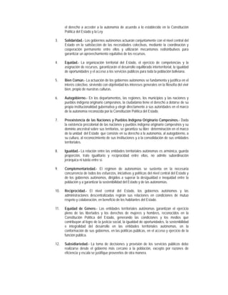 el derecho a acceder a la autonomía de acuerdo a lo establecido en la Constitución
      Política del Estado y la Ley.

3.    Solidaridad.- Los gobiernos autónomos actuarán conjuntamente con el nivel central del
      Estado en la satisfacción de las necesidades colectivas, mediante la coordinación y
      cooperación permanente entre ellos y utilizarán mecanismos redistributivos para
      garantizar un aprovechamiento equitativo de los recursos.

4.    Equidad.- La organización territorial del Estado, el ejercicio de competencias y la
      asignación de recursos, garantizarán el desarrollo equilibrado interterritorial, la igualdad
      de oportunidades y el acceso a los servicios públicos para toda la población boliviana.

5.    Bien Común.- La actuación de los gobiernos autónomos se fundamenta y justifica en el
      interés colectivo, sirviendo con objetividad los intereses generales en la filosofía del vivir
      bien, propio de nuestras culturas.

6.    Autogobierno.- En los departamentos, las regiones, los municipios y las naciones y
      pueblos indígena originario campesinos, la ciudadanía tiene el derecho a dotarse de su
      propia institucionalidad gubernativa y elegir directamente a sus autoridades en el marco
      de la autonomía reconocida por la Constitución Política del Estado.

7.    Preexistencia de las Naciones y Pueblos Indígena Originario Campesinos.- Dada
      la existencia precolonial de las naciones y pueblos indígena originario campesinos y su
      dominio ancestral sobre sus territorios, se garantiza su libre determinación en el marco
      de la unidad del Estado que consiste en su derecho a la autonomía, al autogobierno, a
      su cultura, al reconocimiento de sus instituciones y a la consolidación de sus entidades
      territoriales.

8.    Igualdad.- La relación entre las entidades territoriales autónomas es armónica, guarda
      proporción, trato igualitario y reciprocidad entre ellas, no admite subordinación
      jerárquica ni tutela entre sí.

9.    Complementariedad.- El régimen de autonomías se sustenta en la necesaria
      concurrencia de todos los esfuerzos, iniciativas y políticas del nivel central del Estado y
      de los gobiernos autónomos, dirigidos a superar la desigualdad e inequidad entre la
      población y a garantizar la sostenibilidad del Estado y de las autonomías.

10.   Reciprocidad.- El nivel central del Estado, los gobiernos autónomos y las
      administraciones descentralizadas regirán sus relaciones en condiciones de mutuo
      respeto y colaboración, en beneficio de los habitantes del Estado.

11.   Equidad de Género.- Las entidades territoriales autónomas garantizan el ejercicio
      pleno de las libertades y los derechos de mujeres y hombres, reconocidos en la
      Constitución Política del Estado, generando las condiciones y los medios que
      contribuyan al logro de la justicia social, la igualdad de oportunidades, la sostenibilidad
      e integralidad del desarrollo en las entidades territoriales autónomas, en la
      conformación de sus gobiernos, en las políticas públicas, en el acceso y ejercicio de la
      función pública.

12.   Subsidiariedad.- La toma de decisiones y provisión de los servicios públicos debe
      realizarse desde el gobierno más cercano a la población, excepto por razones de
      eficiencia y escala se justifique proveerlos de otra manera.
 