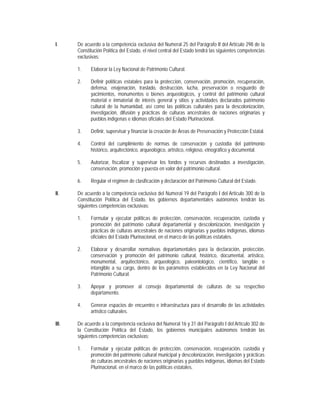I.     De acuerdo a la competencia exclusiva del Numeral 25 del Parágrafo II del Artículo 298 de la
       Constitución Política del Estado, el nivel central del Estado tendrá las siguientes competencias
       exclusivas:

       1.    Elaborar la Ley Nacional de Patrimonio Cultural.

       2.    Definir políticas estatales para la protección, conservación, promoción, recuperación,
             defensa, enajenación, traslado, destrucción, lucha, preservación o resguardo de
             yacimientos, monumentos o bienes arqueológicos, y control del patrimonio cultural
             material e inmaterial de interés general y sitios y actividades declarados patrimonio
             cultural de la humanidad, así como las políticas culturales para la descolonización,
             investigación, difusión y prácticas de culturas ancestrales de naciones originarias y
             pueblos indígenas e idiomas oficiales del Estado Plurinacional.

       3.    Definir, supervisar y financiar la creación de Áreas de Preservación y Protección Estatal.

       4.    Control del cumplimiento de normas de conservación y custodia del patrimonio
             histórico, arquitectónico, arqueológico, artístico, religioso, etnográfico y documental.

       5.    Autorizar, fiscalizar y supervisar los fondos y recursos destinados a investigación,
             conservación, promoción y puesta en valor del patrimonio cultural.

       6.    Regular el régimen de clasificación y declaración del Patrimonio Cultural del Estado.

II.    De acuerdo a la competencia exclusiva del Numeral 19 del Parágrafo I del Artículo 300 de la
       Constitución Política del Estado, los gobiernos departamentales autónomos tendrán las
       siguientes competencias exclusivas:

       1.    Formular y ejecutar políticas de protección, conservación, recuperación, custodia y
             promoción del patrimonio cultural departamental y descolonización, investigación y
             prácticas de culturas ancestrales de naciones originarias y pueblos indígenas, idiomas
             oficiales del Estado Plurinacional, en el marco de las políticas estatales.

       2.    Elaborar y desarrollar normativas departamentales para la declaración, protección,
             conservación y promoción del patrimonio cultural, histórico, documental, artístico,
             monumental, arquitectónico, arqueológico, paleontológico, científico, tangible e
             intangible a su cargo, dentro de los parámetros establecidos en la Ley Nacional del
             Patrimonio Cultural.

       3.    Apoyar y promover al consejo departamental de culturas de su respectivo
             departamento.

       4.    Generar espacios de encuentro e infraestructura para el desarrollo de las actividades
             artístico culturales.

III.   De acuerdo a la competencia exclusiva del Numeral 16 y 31 del Parágrafo I del Artículo 302 de
       la Constitución Política del Estado, los gobiernos municipales autónomos tendrán las
       siguientes competencias exclusivas:

       1.    Formular y ejecutar políticas de protección, conservación, recuperación, custodia y
             promoción del patrimonio cultural municipal y descolonización, investigación y prácticas
             de culturas ancestrales de naciones originarias y pueblos indígenas, idiomas del Estado
             Plurinacional, en el marco de las políticas estatales.
 
