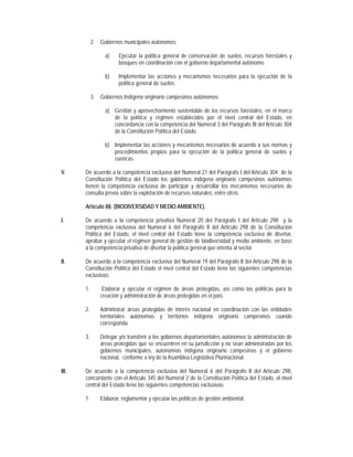 2. Gobiernos municipales autónomos:

                  a)    Ejecutar la política general de conservación de suelos, recursos forestales y
                        bosques en coordinación con el gobierno departamental autónomo.

                  b)    Implementar las acciones y mecanismos necesarios para la ejecución de la
                        política general de suelos.

            3. Gobiernos Indígena originario campesinos autónomos:

                  a) Gestión y aprovechamiento sustentable de los recursos forestales, en el marco
                     de la política y régimen establecidos por el nivel central del Estado, en
                     concordancia con la competencia del Numeral 3 del Parágrafo III del Artículo 304
                     de la Constitución Política del Estado.

                  b) Implementar las acciones y mecanismos necesarios de acuerdo a sus normas y
                     procedimientos propios para la ejecución de la política general de suelos y
                     cuencas.

V.     De acuerdo a la competencia exclusiva del Numeral 21 del Parágrafo I del Artículo 304 de la
       Constitución Política del Estado los gobiernos indígena originario campesinos autónomos
       tienen la competencia exclusiva de participar y desarrollar los mecanismos necesarios de
       consulta previa sobre la explotación de recursos naturales, entre otros.

       Artículo 88. (BIODIVERSIDAD Y MEDIO AMBIENTE).

I.     De acuerdo a la competencia privativa Numeral 20 del Parágrafo I del Artículo 298 y la
       competencia exclusiva del Numeral 6 del Parágrafo II del Artículo 298 de la Constitución
       Política del Estado, el nivel central del Estado tiene la competencia exclusiva de diseñar,
       aprobar y ejecutar el régimen general de gestión de biodiversidad y medio ambiente, en base
       a la competencia privativa de diseñar la política general que orienta al sector.

II.    De acuerdo a la competencia exclusiva del Numeral 19 del Parágrafo II del Artículo 298 de la
       Constitución Política del Estado el nivel central del Estado tiene las siguientes competencias
       exclusivas:

       1.        Elaborar y ejecutar el régimen de áreas protegidas, así como las políticas para la
                creación y administración de áreas protegidas en el país.

       2.       Administrar áreas protegidas de interés nacional en coordinación con las entidades
                territoriales autónomas y territorios indígena originario campesinos cuando
                corresponda.

       3.       Delegar y/o transferir a los gobiernos departamentales autónomos la administración de
                áreas protegidas que se encuentren en su jurisdicción y no sean administradas por los
                gobiernos municipales, autonomías indígena originario campesinas y el gobierno
                nacional, conforme a ley de la Asamblea Legislativa Plurinacional.

III.   De acuerdo a la competencia exclusiva del Numeral 6 del Parágrafo II del Artículo 298,
       concordante con el Artículo 345 del Numeral 2 de la Constitución Política del Estado, el nivel
       central del Estado tiene las siguientes competencias exclusivas:

       1.       Elaborar, reglamentar y ejecutar las políticas de gestión ambiental.
 