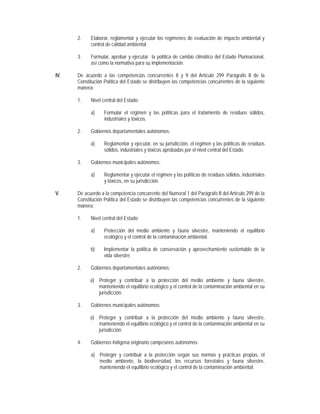 2.    Elaborar, reglamentar y ejecutar los regímenes de evaluación de impacto ambiental y
            control de calidad ambiental.

      3.    Formular, aprobar y ejecutar la política de cambio climático del Estado Plurinacional,
            así como la normativa para su implementación.

IV.   De acuerdo a las competencias concurrentes 8 y 9 del Artículo 299 Parágrafo II de la
      Constitución Política del Estado se distribuyen las competencias concurrentes de la siguiente
      manera:

      1.    Nivel central del Estado:

            a)     Formular el régimen y las políticas para el tratamiento de residuos sólidos,
                   industriales y tóxicos.

      2.    Gobiernos departamentales autónomos:

            a)     Reglamentar y ejecutar, en su jurisdicción, el régimen y las políticas de residuos
                   sólidos, industriales y tóxicos aprobadas por el nivel central del Estado.

      3.    Gobiernos municipales autónomos:

            a)     Reglamentar y ejecutar el régimen y las políticas de residuos sólidos, industriales
                   y tóxicos, en su jurisdicción.

V.    De acuerdo a la competencia concurrente del Numeral 1 del Parágrafo II del Artículo 299 de la
      Constitución Política del Estado se distribuyen las competencias concurrentes de la siguiente
      manera:

      1.    Nivel central del Estado:

            a)     Protección del medio ambiente y fauna silvestre, manteniendo el equilibrio
                   ecológico y el control de la contaminación ambiental.

            b)     Implementar la política de conservación y aprovechamiento sustentable de la
                   vida silvestre.

      2.    Gobiernos departamentales autónomos:

            a) Proteger y contribuir a la protección del medio ambiente y fauna silvestre,
               manteniendo el equilibrio ecológico y el control de la contaminación ambiental en su
               jurisdicción.

      3.    Gobiernos municipales autónomos:

            a) Proteger y contribuir a la protección del medio ambiente y fauna silvestre,
               manteniendo el equilibrio ecológico y el control de la contaminación ambiental en su
               jurisdicción.

      4.    Gobiernos indígena originario campesinos autónomos:

            a) Proteger y contribuir a la protección según sus normas y prácticas propias, el
               medio ambiente, la biodiversidad, los recursos forestales y fauna silvestre,
               manteniendo el equilibrio ecológico y el control de la contaminación ambiental.
 