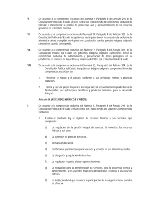V.      De acuerdo a la competencia exclusiva del Numeral 4 Parágrafo II del Artículo 298 de la
        Constitución Política del Estado, el nivel central del Estado tendrá la competencia exclusiva de
        formular e implementar la política de protección, uso y aprovechamiento de los recursos
        genéticos en el territorio nacional.

VI.     De acuerdo a al competencia exclusiva del Numeral 11, Parágrafo II del Artículo 302 de la
        Constitución Política del Estado los gobiernos municipales tienen la competencia exclusiva de
        administrar áreas protegidas municipales en coordinación con los pueblos indígena originario
        campesinos cuando corresponda.

VII.    De acuerdo a la competencia exclusiva del Numeral 7, Parágrafo I del Artículo 304 de la
        Constitución Política del Estado los gobiernos indígena originario campesinos tienen la
        competencia exclusiva de administración y preservación de áreas protegidas en su
        jurisdicción, en el marco de las políticas y sistemas definidos por el nivel central del Estado.

VIII.   De acuerdo a la competencia exclusiva del Numeral 22, Parágrafo I del Artículo 304 de la
             Constitución Política del Estado los gobiernos indígena originario campesinos tienen las
             competencias exclusivas de:

        1.     Preservar el hábitat y el paisaje, conforme a sus principios, normas y prácticas
              culturales.

        2.     Definir y ejecutar proyectos para la investigación y el aprovechamiento productivo de la
              biodiversidad, sus aplicaciones científicas y productos derivados, para su desarrollo
              integral.

        Artículo 89. (RECURSOS HÍDRICOS Y RIEGO).

I.      De acuerdo a la competencia exclusiva del Numeral 5, Parágrafo II del Artículo 298 de la
        Constitución Política del Estado el nivel central del Estado tendrá las siguientes competencias
        exclusivas:

        1.    Establecer mediante ley el régimen de recursos hídricos y sus servicios, que
              comprende:

              a)     La regulación de la gestión integral de cuencas, la inversión, los recursos
                     hídricos y sus usos.

              b)     La definición de políticas del sector.

              c)     El marco institucional.

              d)     Condiciones y restricciones para sus usos y servicios en sus diferentes estados.

              e)     La otorgación y regulación de derechos.

              f)     La regulación respecto al uso y aprovechamiento.

              g)     La regulación para la administración de servicios, para la asistencia técnica y
                     fortalecimiento, y los aspectos financiero administrativo, relativos a los recursos
                     hídricos.

              h)     La institucionalidad que reconoce la participación de las organizaciones sociales
                     en el sector.
 