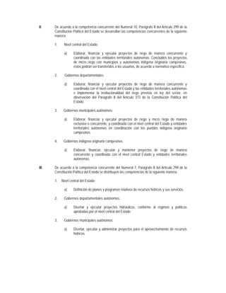 II.    De acuerdo a la competencia concurrente del Numeral 10, Parágrafo II del Artículo 299 de la
       Constitución Política del Estado se desarrollan las competencias concurrentes de la siguiente
       manera:

       1.    Nivel central del Estado:

             a)     Elaborar, financiar y ejecutar proyectos de riego de manera concurrente y
                    coordinada con las entidades territoriales autónomas. Concluidos los proyectos
                    de micro riego con municipios y autonomías indígena originaria campesinas,
                    éstos podrán ser transferidos a los usuarios, de acuerdo a normativa específica.

       2.     Gobiernos departamentales:

             a)     Elaborar, financiar y ejecutar proyectos de riego de manera concurrente y
                    coordinada con el nivel central del Estado y las entidades territoriales autónomas
                    e implementar la institucionalidad del riego prevista en ley del sector, en
                    observación del Parágrafo II del Artículo 373 de la Constitución Política del
                    Estado.

       3.    Gobiernos municipales autónomos:

             a)     Elaborar, financiar y ejecutar proyectos de riego y micro riego de manera
                    exclusiva o concurrente, y coordinada con el nivel central del Estado y entidades
                    territoriales autónomas en coordinación con los pueblos indígena originario
                    campesinos.

       4.    Gobiernos indígena originario campesinos:

             a)     Elaborar, financiar, ejecutar y mantener proyectos de riego de manera
                    concurrente y coordinada con el nivel central Estado y entidades territoriales
                    autónomas.

III.   De acuerdo a la competencia concurrente del Numeral 7, Parágrafo II del Artículo 299 de la
       Constitución Política del Estado se distribuyen las competencias de la siguiente manera:

       1.   Nivel central del Estado:

             a)     Definición de planes y programas relativos de recursos hídricos y sus servicios.

       2.    Gobiernos departamentales autónomos:

             a)     Diseñar y ejecutar proyectos hidráulicos, conforme al régimen y políticas
                    aprobadas por el nivel central del Estado.

       3.    Gobiernos municipales autónomos:

             a)     Diseñar, ejecutar y administrar proyectos para el aprovechamiento de recursos
                    hídricos.
 