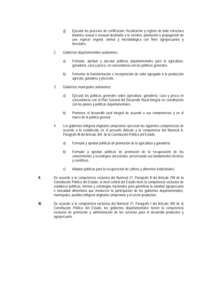 g)     Ejecutar los procesos de certificación, fiscalización y registro de toda estructura
                    botánica sexual o asexual destinada a la siembra, plantación o propagación de
                    una especie vegetal, animal y microbiológica con fines agropecuarios y
                    forestales.

       2.    Gobiernos departamentales autónomos:

             a)     Formular, aprobar y ejecutar políticas departamentales para la agricultura,
                    ganadería, caza y pesca, en concordancia con las políticas generales.

             b)     Fomentar la transformación e incorporación de valor agregado a la producción
                    agrícola, ganadera y piscícola.

       3.    Gobiernos municipales autónomos:

             a)     Ejecutar las políticas generales sobre agricultura, ganadería, caza y pesca en
                    concordancia con el Plan General del Desarrollo Rural Integral en coordinación
                    con los planes y políticas departamentales.

             b)     Promover el desarrollo rural integral de acuerdo a sus competencias y en el
                    marco de la política general.

       4.    Los gobiernos indígena originario campesinos ejercerán las siguientes competencias de
             acuerdo a lo establecido en el presente Artículo y la competencia del Numeral 8,
             Parágrafo III del Artículo 304 de la Constitución Política del Estado:

             a)     Formular y aprobar políticas de promoción de la agricultura y ganadería.

             b)     Formular y aprobar políticas de promoción de la recuperación de los
                    conocimientos y tecnologías ancestrales, preservando sus fundamentos técnicos
                    y científicos.

             c)     Adoptar políticas para la recuperación de cultivos y alimentos tradicionales.

II.    De acuerdo a la competencia exclusiva del Numeral 21, Parágrafo II del Artículo 298 de la
       Constitución Política del Estado, el nivel central del Estado tiene la competencia exclusiva de
       establecer políticas, normas y estrategias nacionales para garantizar la sanidad agropecuaria
       e inocuidad alimentaria que involucren la participación de los gobiernos departamentales,
       municipales, pueblos indígena originario campesinos y el sector productivo.

III.   De acuerdo a la competencia exclusiva del Numeral 31, Parágrafo I del Artículo 300 de la
       Constitución Política del Estado, los gobiernos departamentales tienen la competencia
       exclusiva de promoción y administración de los servicios para el desarrollo productivo y
       agropecuario.
 