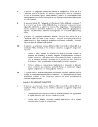 IV.     De acuerdo a la competencia exclusiva del Numeral 14, Parágrafo I del Artículo 300 de la
        Constitución Política del Estado, los gobiernos departamentales tienen la competencia
        exclusiva de implementar y ejecutar planes, programas y proyectos de sanidad agropecuaria e
        inocuidad alimentaria en el marco de las políticas, estrategias y normas definidas por autoridad
        nacional competente.

V.      De acuerdo al Artículo 381, Parágrafo II de la Constitución Política del Estado y el Artículo 71
        de la presente Ley, el nivel central del Estado tiene la competencia exclusiva de normar,
        reglamentar, administrar y registrar los recursos fito, zoogenéticos y microorganismos,
        parientes silvestres y domésticos, destinados a la siembra, plantación o propagación de
        especies y a la protección del patrimonio nacional genético para el desarrollo agropecuario y
        forestal.

VI.     De acuerdo a la competencia exclusiva del Numeral 4, Parágrafo II del Artículo 298 de la
        Constitución Política del Estado, el nivel central del Estado tiene la competencia exclusiva de
        regular mediante ley el uso y manejo de organismos genéticamente modificados y elementos
        tóxicos que dañen la salud y el medio ambiente.

VII.    De acuerdo a la competencia exclusiva del Numeral 35, Parágrafo II del Artículo 298 de la
        Constitución Política del Estado, el nivel central del Estado tiene las siguientes competencias
        exclusivas:

        1.    Elaborar la política nacional de desarrollo rural integral priorizando acciones de
              promoción del desarrollo y de fomento obligatorio a emprendimientos económicos
              estatales comunitarios y del conjunto de los actores rurales, con énfasis en la seguridad
              y en la soberanía alimentaria, enmarcada en los objetivos del Plan General de
              Desarrollo del Estado, en coordinación con las entidades territoriales autónomas.

        2.    Promover políticas de reconocimiento, fortalecimiento e integración de diferentes
              formas económicas de producción, priorizando formas de organización indígena
              originaria campesinas y a las micro y pequeñas empresas.

VIII.   En la planificación del desarrollo rural de todas las entidades territoriales autónomas deberán
        participar las comunidades indígena originario campesinas y las comunidades interculturales y
        afrobolivianas existentes en cada jurisdicción a través de sus normas, procedimientos y
        estructuras orgánicas propias.

        Artículo 92. (DESARROLLO PRODUCTIVO).

I.      De acuerdo a la competencia exclusiva del Numeral 35, Parágrafo II del Artículo 298 de la
        Constitución Política del Estado, el nivel central del Estado tiene las siguientes competencias
        exclusivas:

        1.    Elaborar políticas y estrategias nacionales de desarrollo productivo con la generación
              de empleo digno en el marco del Plan General de Desarrollo.

        2.    Formular políticas dirigidas a promover complejos productivos en todo el territorio
              nacional en base al modelo de economía plural.
 