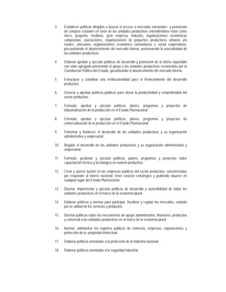3.    Establecer políticas dirigidas a buscar el acceso a mercados nacionales y promoción
      de compras estatales en favor de las unidades productivas entendiéndose éstas como
      micro, pequeña, mediana, gran empresa, industria, organizaciones económicas
      campesinas, asociaciones, organizaciones de pequeños productores urbanos y/o
      rurales, artesanos, organizaciones económico comunitarias y social cooperativas,
      precautelando el abastecimiento del mercado interno, promoviendo la asociatividad de
      las unidades productivas.

4.    Elaborar aprobar y ejecutar políticas de desarrollo y promoción de la oferta exportable
      con valor agregado priorizando el apoyo a las unidades productivas reconocidas por la
      Constitución Política del Estado, garantizando el abastecimiento del mercado interno.

5.    Estructurar y coordinar una institucionalidad para el financiamiento del desarrollo
      productivo.

6.    Generar y aprobar políticas públicas para elevar la productividad y competitividad del
      sector productivo.

7.    Formular, aprobar y ejecutar políticas, planes, programas y proyectos de
      industrialización de la producción en el Estado Plurinacional.

8.    Formular, aprobar y ejecutar políticas, planes, programas y proyectos de
      comercialización de la producción en el Estado Plurinacional.

9.    Fomentar y fortalecer el desarrollo de las unidades productivas y su organización
      administrativa y empresarial.

10.   Regular el desarrollo de las unidades productivas y su organización administrativa y
      empresarial.

11.   Formular, gestionar y ejecutar políticas, planes, programas y proyectos sobre
      capacitación técnica y tecnológica en materia productiva.

12.   Crear y ejercer tuición en las empresas públicas del sector productivo, caracterizadas
      por responder al interés nacional, tener carácter estratégico y pudiendo situarse en
      cualquier lugar del Estado Plurinacional.

13.   Diseñar, implementar y ejecutar políticas de desarrollo y sostenibilidad de todas las
      unidades productivas en el marco de la economía plural.

14.   Elaborar políticas y normas para participar, fiscalizar y regular los mercados, velando
      por la calidad de los servicios y productos.

15.   Diseñar políticas sobre los mecanismos de apoyo administrativo, financiero, productivo
      y comercial a las unidades productivas en el marco de la economía plural.

16.   Normar, administrar los registros públicos de comercio, empresas, exportaciones y
      protección de la propiedad intelectual.

17.   Elaborar políticas orientadas a la protección de la industria nacional.

18.   Elaborar políticas orientadas a la seguridad industrial.
 