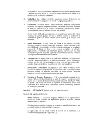 Los órganos del poder público tienen la obligación de auxiliar y sustituir temporalmente
           a aquellos que se encuentren en caso de necesidad. El Estado es el garante de la
           efectivización de los derechos ciudadanos.

     13.   Gradualidad.- Las entidades territoriales autónomas ejercen efectivamente sus
           competencias de forma progresiva y de acuerdo a sus propias capacidades.

     14.   Coordinación.- La relación armónica entre el nivel central del Estado y los gobiernos
           autónomos constituye una obligación como base fundamental que sostiene el régimen
           de autonomía para garantizar el bienestar, el desarrollo, la provisión de bienes y
           servicios a toda la población boliviana con plena justicia social.

           El nivel central del Estado es responsable de la coordinación general del Estado,
           orientando las políticas públicas en todo el territorio nacional y conduciendo la
           administración pública de manera integral, eficaz, eficiente y de servicio a los
           ciudadanos.

     15.   Lealtad Institucional.- El nivel central del Estado y las entidades territoriales
           autónomas tomarán en cuenta el impacto que sus acciones puedan tener sobre el nivel
           central del Estado y otras entidades territoriales, evitando aquellas que las perjudiquen,
           promoviendo el diálogo en torno a las medidas susceptibles de afectarles
           negativamente, y facilitando toda información pública necesaria para su mejor
           desempeño; respetando el ejercicio legítimo de las competencias del nivel central del
           Estado y de las entidades territoriales autónomas.

     16.   Transparencia.- Los órganos públicos del nivel central del Estado y de las entidades
           territoriales autónomas facilitarán a la población en general y a otras entidades del
           Estado el acceso a toda información pública en forma veraz, oportuna, comprensible y
           confiable. Comprende también el manejo honesto de los recursos públicos.

     17.   Participación y Control Social.- Los órganos del poder público en todos sus niveles
           garantizarán la participación y facilitarán el control social sobre la gestión pública por
           parte de la sociedad civil organizada, de acuerdo a lo establecido en la Constitución
           Política del Estado, la presente Ley y las normas aplicables.

     18.   Provisión de Recursos Económicos.- Es la responsabilidad compartida de los
           órganos públicos en la determinación de la fuente de recursos y la asignación de los
           mismos para el ejercicio de las competencias establecidas en la Constitución Política
           del Estado. Toda nueva transferencia o asignación de competencias deberá estar
           acompañada de la definición de la fuente de los recursos económicos y financieros
           necesarios para su ejercicio.

     Artículo 6.   (DEFINICIONES). A los efectos de esta Ley se entiende por:

I.   Respecto a la organización territorial:

     1.    Unidad Territorial.- Es un espacio geográfico delimitado para la organización del
           territorio del Estado, pudiendo ser departamento, provincia, municipio o territorio
           indígena originario campesino.

           El territorio indígena originario campesino se constituye en unidad territorial una vez que
           acceda a la autonomía indígena originaria campesina.

           La región podrá ser una unidad territorial de acuerdo con lo establecido en la
           Constitución Política del Estado y la presente Ley.
 