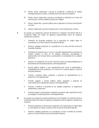 19.   Diseñar, normar, implementar y ejecutar la acreditación y certificación de calidad,
             metrología industrial y científica, y normalización técnica del sector industrial.

       20.   Diseñar, normar, implementar y ejecutar la acreditación y certificación en el marco del
             comercio justo, economía solidaria y producción ecológica.

       21.   Diseñar, implementar y ejecutar políticas para la aplicación de normas internacionales
             en el país.

       22.   Elaborar, implementar y ejecutar normativas para el sector industrial y de servicios.

II.    De acuerdo a la competencia exclusiva del Numeral 31, Parágrafo I del Artículo 300 de la
       Constitución Política del Estado, los gobiernos departamentales tienen las siguientes
       competencias exclusivas:

       1.    Promoción del desarrollo productivo con la generación de empleo digno en
             concordancia con el Plan General de Desarrollo Productivo.

       2.    Promover complejos productivos en su jurisdicción en el marco del Plan General de
             Desarrollo Productivo.

       3.    Formulación de proyectos para el acceso a mercados departamentales y promoción de
             compras estatales en favor de las unidades productivas, precautelando el
             abastecimiento del mercado interno y promoviendo la asociatividad de las unidades
             productivas.

       4.    Promover en coordinación con el nivel central del Estado una institucionalidad para el
             financiamiento del desarrollo productivo a nivel departamental.

       5.    Ejecutar políticas públicas a nivel departamental para elevar la productividad y
             competitividad del sector productivo en el marco de la economía plural y el plan de
             desarrollo productivo.

       6.    Formular y promover planes, programas y proyectos de industrialización de la
             producción a nivel departamental.

       7.    Formular, proponer y ejecutar políticas, planes, programas y proyectos de
             comercialización de la producción nacional a nivel departamental.

       8.    Fomentar y fortalecer el desarrollo de las unidades productivas, su organización
             administrativa y empresarial.

       9.    Formular, proponer y ejecutar planes, programas y proyectos sobre capacitación técnica
             y tecnológica en materia productiva a nivel departamental.

III.   De acuerdo a la competencia exclusiva del Numeral 21 del Parágrafo I en el Artículo 302 de la
       Constitución Política del Estado, los gobiernos municipales tienen las siguientes competencias
       exclusivas:

       1.    Promover programas de infraestructura productiva con la generación de empleo digno
             en concordancia con el plan sectorial y el Plan General de Desarrollo Productivo.

       2.    Promover complejos productivos en su jurisdicción, en base al modelo de economía
             plural en el marco del Plan General de Desarrollo Productivo.
 