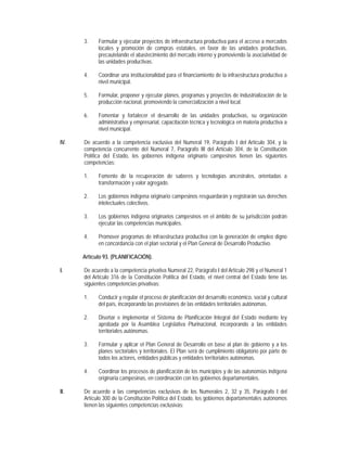 3.    Formular y ejecutar proyectos de infraestructura productiva para el acceso a mercados
            locales y promoción de compras estatales, en favor de las unidades productivas,
            precautelando el abastecimiento del mercado interno y promoviendo la asociatividad de
            las unidades productivas.

      4.    Coordinar una institucionalidad para el financiamiento de la infraestructura productiva a
            nivel municipal.

      5.    Formular, proponer y ejecutar planes, programas y proyectos de industrialización de la
            producción nacional, promoviendo la comercialización a nivel local.

      6.    Fomentar y fortalecer el desarrollo de las unidades productivas, su organización
            administrativa y empresarial, capacitación técnica y tecnológica en materia productiva a
            nivel municipal.

IV.   De acuerdo a la competencia exclusiva del Numeral 19, Parágrafo I del Artículo 304, y la
      competencia concurrente del Numeral 7, Parágrafo III del Artículo 304, de la Constitución
      Política del Estado, los gobiernos indígena originario campesinos tienen las siguientes
      competencias:

      1.    Fomento de la recuperación de saberes y tecnologías ancestrales, orientadas a
            transformación y valor agregado.

      2.    Los gobiernos indígena originario campesinos resguardarán y registrarán sus derechos
            intelectuales colectivos.

      3.    Los gobiernos indígena originarios campesinos en el ámbito de su jurisdicción podrán
            ejecutar las competencias municipales.

      4.    Promover programas de infraestructura productiva con la generación de empleo digno
            en concordancia con el plan sectorial y el Plan General de Desarrollo Productivo.

      Artículo 93. (PLANIFICACIÓN).

I.    De acuerdo a la competencia privativa Numeral 22, Parágrafo I del Artículo 298 y el Numeral 1
      del Artículo 316 de la Constitución Política del Estado, el nivel central del Estado tiene las
      siguientes competencias privativas:

      1.    Conducir y regular el proceso de planificación del desarrollo económico, social y cultural
            del país, incorporando las previsiones de las entidades territoriales autónomas.

      2.    Diseñar e implementar el Sistema de Planificación Integral del Estado mediante ley
            aprobada por la Asamblea Legislativa Plurinacional, incorporando a las entidades
            territoriales autónomas.

      3.    Formular y aplicar el Plan General de Desarrollo en base al plan de gobierno y a los
            planes sectoriales y territoriales. El Plan será de cumplimiento obligatorio por parte de
            todos los actores, entidades públicas y entidades territoriales autónomas.

      4.    Coordinar los procesos de planificación de los municipios y de las autonomías indígena
            originaria campesinas, en coordinación con los gobiernos departamentales.

II.   De acuerdo a las competencias exclusivas de los Numerales 2, 32 y 35, Parágrafo I del
      Artículo 300 de la Constitución Política del Estado, los gobiernos departamentales autónomos
      tienen las siguientes competencias exclusivas:
 