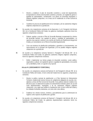 1.    Diseñar y establecer el plan de desarrollo económico y social del departamento,
             incorporando los criterios del desarrollo económico y humano, con equidad de género e
             igualdad de oportunidades, considerando a los planes de desarrollo municipales e
             indígena originario campesinos, en el marco de lo establecido en el Plan General de
             Desarrollo.

       2.    Coordinar los procesos de planificación de los municipios y de las autonomías indígena
             originaria campesinas de su jurisdicción.

III.   De acuerdo a las competencias exclusivas de los Numerales 2 y 42, Parágrafo I del Artículo
       302, de la Constitución Política del Estado, los gobiernos municipales autónomos tienen las
       siguientes competencias exclusivas:

       1.    Elaborar, aprobar y ejecutar el Plan de Desarrollo Municipal, incorporando los criterios
             del desarrollo humano, con equidad de género e igualdad de oportunidades, en
             sujeción a ley especial, conforme a las normas del Sistema de Planificación Integral del
             Estado y en concordancia con el Plan de Desarrollo Departamental.

       2.    Crear una instancia de planificación participativa y garantizar su funcionamiento, con
             representación de la sociedad civil organizada y de los pueblos indígena originario
             campesinos de su jurisdicción.

IV.    De acuerdo a la competencia exclusiva Numeral 2, Parágrafo I del Artículo 304 de la
       Constitución Política del Estado, los gobiernos autónomos indígena originario campesinos,
       tienen las siguientes competencias exclusivas:

       1.    Definir e implementar sus formas propias de desarrollo económico, social, político,
             organizativo y cultural, con equidad de género e igualdad de oportunidades, de acuerdo
             con su identidad y visión, en sujeción a ley especial.

       Artículo 94. (ORDENAMIENTO TERRITORIAL).

I.     De acuerdo a la competencia exclusiva del Numeral 33, del Parágrafo II, Artículo 298 de la
       Constitución Política del Estado, el nivel central del Estado tiene las siguientes competencias
       exclusivas:

       1.    Diseñar la política nacional de planificación y el Plan Nacional de Ordenamiento
             Territorial, estableciendo normas técnicas de cumplimiento obligatorio de acuerdo a los
             objetivos y metas del Plan General de Desarrollo. Estas políticas deberán establecer las
             directrices para: la elaboración de planes de ordenamiento territorial y planes de uso del
             suelo departamentales, municipales y de las autonomías indígena originaria
             campesinas; y las reglas que faciliten la coordinación entre el nivel central del Estado y
             las entidades territoriales autónomas, así como entre estos últimos.

       2.    Establecer los criterios técnicos, términos y procedimientos para la conformación de
             regiones como espacios de planificación y gestión.

II.    De acuerdo a la competencia exclusiva del Numeral 5, Parágrafo I del Artículo 300, de la
       Constitución Política del Estado, los gobiernos departamentales autónomos tienen las
       siguientes competencias exclusivas:
 