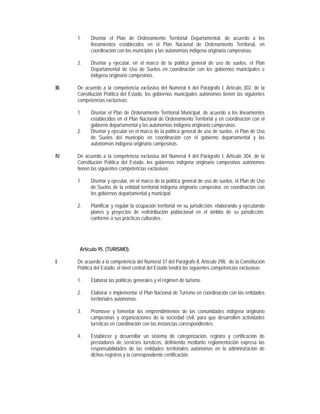 1.    Diseñar el Plan de Ordenamiento Territorial Departamental, de acuerdo a los
             lineamientos establecidos en el Plan Nacional de Ordenamiento Territorial, en
             coordinación con los municipios y las autonomías indígena originaria campesinas.

       2.    Diseñar y ejecutar, en el marco de la política general de uso de suelos, el Plan
             Departamental de Uso de Suelos en coordinación con los gobiernos municipales e
             indígena originario campesinos.

III.   De acuerdo a la competencia exclusiva del Numeral 6 del Parágrafo I, Artículo 302, de la
       Constitución Política del Estado, los gobiernos municipales autónomos tienen las siguientes
       competencias exclusivas:

       1.    Diseñar el Plan de Ordenamiento Territorial Municipal, de acuerdo a los lineamientos
             establecidos en el Plan Nacional de Ordenamiento Territorial y en coordinación con el
             gobierno departamental y las autonomías indígena originario campesinas.
       2.    Diseñar y ejecutar en el marco de la política general de uso de suelos, el Plan de Uso
             de Suelos del municipio en coordinación con el gobierno departamental y las
             autonomías indígena originario campesinas.

IV.    De acuerdo a la competencia exclusiva del Numeral 4 del Parágrafo I, Artículo 304, de la
       Constitución Política del Estado, los gobiernos indígena originario campesinos autónomos
       tienen las siguientes competencias exclusivas:

       1.    Diseñar y ejecutar, en el marco de la política general de uso de suelos, el Plan de Uso
             de Suelos de la entidad territorial indígena originario campesina, en coordinación con
             los gobiernos departamental y municipal.

       2.    Planificar y regular la ocupación territorial en su jurisdicción, elaborando y ejecutando
             planes y proyectos de redistribución poblacional en el ámbito de su jurisdicción,
             conforme a sus prácticas culturales.




        Artículo 95. (TURISMO).

I.     De acuerdo a la competencia del Numeral 37 del Parágrafo II, Artículo 298, de la Constitución
       Política del Estado, el nivel central del Estado tendrá las siguientes competencias exclusivas:

       1.    Elaborar las políticas generales y el régimen de turismo.

       2.    Elaborar e implementar el Plan Nacional de Turismo en coordinación con las entidades
             territoriales autónomas.

       3.    Promover y fomentar los emprendimientos de las comunidades indígena originario
             campesinas y organizaciones de la sociedad civil, para que desarrollen actividades
             turísticas en coordinación con las instancias correspondientes.

       4.    Establecer y desarrollar un sistema de categorización, registro y certificación de
             prestadores de servicios turísticos, definiendo mediante reglamentación expresa las
             responsabilidades de las entidades territoriales autónomas en la administración de
             dichos registros y la correspondiente certificación.
 