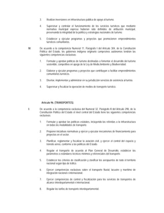 3.    Realizar inversiones en infraestructura pública de apoyo al turismo.

      4.    Supervisar y controlar el funcionamiento de los servicios turísticos que mediante
            normativa municipal expresa hubieran sido definidos de atribución municipal,
            preservando la integridad de la política y estrategias nacionales de turismo.

      5.    Establecer y ejecutar programas y proyectos que promocionen emprendimientos
            turísticos comunitarios.

IV.   De acuerdo a la competencia Numeral 11, Parágrafo I del Artículo 304, de la Constitución
      Política del Estado, los gobiernos indígena originario campesinos autónomos tendrán las
      siguientes competencias exclusivas:

      1.    Formular y aprobar políticas de turismo destinadas a fomentar el desarrollo del turismo
            sostenible, competitivo en apego de la Ley de Medio Ambiente y Biodiversidad.

      2.    Elaborar y ejecutar programas y proyectos que contribuyan a facilitar emprendimientos
            comunitarios turísticos.

      3.    Diseñar, implementar y administrar en su jurisdicción servicios de asistencia al turista.

      4.    Supervisar y fiscalizar la operación de medios de transporte turístico.




       Artículo 96. (TRANSPORTES).

I.    De acuerdo a la competencia exclusiva del Numeral 32, Parágrafo II del Artículo 298, de la
      Constitución Política del Estado el nivel central del Estado tiene las siguientes competencias
      exclusivas:

      1.    Formular y aprobar las políticas estatales, incluyendo las referidas a la infraestructura
            en todas las modalidades de transporte.

      2.    Proponer iniciativas normativas y ejercer y ejecutar mecanismos de financiamiento para
            proyectos en el sector.

      3.    Planificar, reglamentar y fiscalizar la aviación civil, y ejercer el control del espacio y
            tránsito aéreo, conforme a las políticas del Estado.

      4.    Regular el transporte de acuerdo al Plan General de Desarrollo, establecer los
            parámetros o estándares técnicos mínimos y referenciales del transporte.

      5.    Establecer los criterios de clasificación y clasificar los aeropuertos de todo el territorio
            nacional según tipo de tráfico.

      6.    Ejercer competencias exclusivas sobre el transporte fluvial, lacustre y marítimo de
            integración nacional e internacional.

      7.    Ejercer competencias de control y fiscalización para los servicios de transportes de
            alcance interdepartamental e internacional.

      8.    Regular las tarifas de transporte interdepartamental.
 