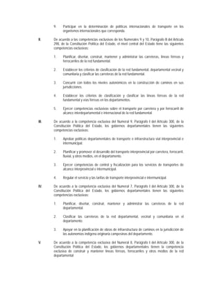 9.    Participar en la determinación de políticas internacionales de transporte en los
             organismos internacionales que corresponda.

II.    De acuerdo a las competencias exclusivas de los Numerales 9 y 10, Parágrafo II del Artículo
       298, de la Constitución Política del Estado, el nivel central del Estado tiene las siguientes
       competencias exclusivas:

       1.    Planificar, diseñar, construir, mantener y administrar las carreteras, líneas férreas y
             ferrocarriles de la red fundamental.

       2.    Establecer los criterios de clasificación de la red fundamental, departamental vecinal y
             comunitaria y clasificar las carreteras de la red fundamental.

       3.    Concurrir con todos los niveles autonómicos en la construcción de caminos en sus
             jurisdicciones.

       4.    Establecer los criterios de clasificación y clasificar las líneas férreas de la red
             fundamental y vías férreas en los departamentos.

       5.    Ejercer competencias exclusivas sobre el transporte por carretera y por ferrocarril de
             alcance interdepartamental e internacional de la red fundamental.

III.   De acuerdo a la competencia exclusiva del Numeral 9, Parágrafo I del Artículo 300, de la
       Constitución Política del Estado, los gobiernos departamentales tienen las siguientes
       competencias exclusivas:

       1.    Aprobar políticas departamentales de transporte e infraestructura vial interprovincial e
             intermunicipal.

       2.    Planificar y promover el desarrollo del transporte interprovincial por carretera, ferrocarril,
             fluvial, y otros medios, en el departamento.

       3.    Ejercer competencias de control y fiscalización para los servicios de transportes de
             alcance interprovincial e intermunicipal.

       4.    Regular el servicio y las tarifas de transporte interprovincial e intermunicipal.

IV.    De acuerdo a la competencia exclusiva del Numeral 7, Parágrafo I del Artículo 300, de la
       Constitución Política del Estado, los gobiernos departamentales tienen las siguientes
       competencias exclusivas:

       1.    Planificar, diseñar, construir, mantener y administrar las carreteras de la red
             departamental.

       2.    Clasificar las carreteras de la red departamental, vecinal y comunitaria en el
             departamento.

       3.    Apoyar en la planificación de obras de infraestructura de caminos en la jurisdicción de
             las autonomías indígena originaria campesinas del departamento.

V.     De acuerdo a la competencia exclusiva del Numeral 8, Parágrafo I del Artículo 300, de la
       Constitución Política del Estado, los gobiernos departamentales tienen la competencia
       exclusiva de construir y mantener líneas férreas, ferrocarriles y otros medios de la red
       departamental
 