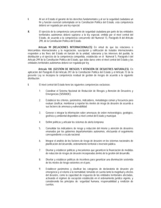 I.         Al ser el Estado el garante de los derechos fundamentales y al ser la seguridad ciudadana un
           fin y función esencial contemplada en la Constitución Política del Estado, esta competencia
           deberá ser regulada por una ley especial.

II.        El ejercicio de la competencia concurrente de seguridad ciudadana por parte de las entidades
           territoriales autónomas deberá sujetarse a la ley especial, emitida por el nivel central del
           Estado, de acuerdo a la competencia concurrente del Numeral 13, Parágrafo II del Artículo
           299, de la Constitución Política del Estado.

           Artículo 99 (RELACIONES INTERNACIONALES) En virtud de que las relaciones e
intercambios internacionales y la negociación, suscripción y ratificación de tratados internacionales
responden a los fines del Estado en función de la unidad, soberanía y los intereses del pueblo, la
distribución y el ejercicio de la competencia compartida, establecida en el Númeral 5, Parágrafo I del
Artículo 299 de la Constitución Política del Estado, que debe darse entre el nivel central del Estado y las
entidades territoriales autónomas deberá ser regulada por ley.

           Artículo 100. (GESTIÓN DE RIESGOS Y ATENCIÓN DE DESASTRES NATURALES). En
aplicación del Parágrafo II del Artículo 297 de la Constitución Política del Estado y el Artículo 72 de la
presente Ley se incorpora la competencia residual de gestión de riesgos de acuerdo a la siguiente
distribución:

I.         El nivel central del Estado tiene las siguientes competencias exclusivas:

           1.     Coordinar el Sistema Nacional de Reducción de Riesgos y Atención de Desastres y
                  Emergencias (SISRADE).

           2.     Establecer los criterios, parámetros, indicadores, metodología común y frecuencia para
                  evaluar clasificar, monitorear y reportar los niveles de riesgo de desastre de acuerdo a
                  sus factores de amenaza y vulnerabilidad.

           3.     Generar e integrar la información sobre amenazas de orden meteorológico, geológico,
                  geofísico y ambiental disponibles a nivel central del Estado y municipal.

           4.     Definir políticas y articular los sistemas de alerta temprana.

           5.     Consolidar los indicadores de riesgo y reducción del mismo y atención de desastres
                  emanados por los gobiernos departamentales autónomos, efectuando el seguimiento
                  correspondiente a escala nacional.

           6.     Integrar el análisis de los factores de riesgo de desastre en los sistemas nacionales de
                  planificación del desarrollo, ordenamiento territorial e inversión pública.

           7.     Diseñar y establecer políticas y mecanismos que garanticen la financiación de medidas
                  de reducción de riesgos de desastre incorporadas dentro de la gestión del desarrollo.

           8.     Diseñar y establecer políticas de incentivos para garantizar una disminución sostenida
                  de los niveles de riesgo existentes en el país.

           9.     Establecer parámetros y clasificar las categorías de declaratoria de desastre y/o
                  emergencia y el retorno a la normalidad, tomando en cuenta tanto la magnitud y efectos
                  del desastre, como la capacidad de respuesta de las entidades territoriales afectadas,
                  activando el régimen de excepción establecido en el ordenamiento jurídico vigente, y
                  considerando los principios de: seguridad humana, responsabilidad y rendición de
                  cuentas.
 