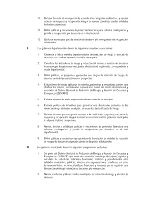 10.    Declarar desastre y/o emergencia, de acuerdo a las categorías establecidas, y ejecutar
              acciones de respuesta y recuperación integral de manera coordinada con las entidades
              territoriales autónomas.

       11.    Definir políticas y mecanismos de protección financiera para enfrentar contingencias y
              permitir la recuperación por desastres en el nivel nacional.

       12.    Gestionar los recursos para la atención de desastres y/o emergencias y la recuperación
              del desastre.

II.    Los gobiernos departamentales tienen las siguientes competencias exclusivas:

       1.     Conformar y liderar comités departamentales de reducción de riesgo y atención de
              desastres, en coordinación con los comités municipales.

       2.     Consolidar los indicadores de riesgo y reducción del mismo y atención de desastres
              informados por los gobiernos municipales, efectuando el seguimiento correspondiente a
              escala departamental.

       3.     Definir políticas, en programas y proyectos que integren la reducción de riesgos de
              desastre tanto de tipo correctivo como prospectivo.

       4.     Evaluaciones del riesgo, aplicando los criterios, parámetros y metodología común para
              clasificar los mismos, monitorearlos, comunicarlos dentro del ámbito departamental y
              reportarlos al Sistema Nacional de Reducción de Riesgos y Atención de Desastres y
              Emergencias (SISRADE).

       5.     Elaborar sistemas de alerta temprana vinculados a más de un municipio.

       6.     Elaborar políticas de incentivos para garantizar una disminución sostenida de los
              niveles de riesgo existentes en el país, de acuerdo a la clasificación del riesgo.

       7.     Declarar desastre y/o emergencia, en base a la clasificación respectiva y acciones de
              respuesta y recuperación integral de manera concurrente con los gobiernos municipales
              e indígena originario campesinos.

       8.     Normar, diseñar y establecer políticas y mecanismos de protección financiera para
              enfrentar contingencias y permitir la recuperación por desastres en el nivel
              departamental.

       9.     Definir políticas y mecanismos que garanticen la financiación de medidas de reducción
              de riesgos de desastre incorporadas dentro de la gestión del desarrollo.

III.   Los gobiernos municipales tienen las siguientes competencias exclusivas:

       1.     Ser parte del Sistema Nacional de Reducción de Riesgos y Atención de Desastres y
              Emergencias (SISRADE) que en el nivel municipal constituye el conjunto orgánico y
              articulado de estructuras, relaciones funcionales, métodos y procedimientos entre
              entidades municipales, públicas, privadas y las organizaciones ciudadanas, así como
              los recursos físicos, técnicos, científicos, financieros y humanos que se requieran para
              la reducción de riesgo y atención de desastres y/o emergencias.

       2.     Normar, conformar y liderar comités municipales de reducción de riesgo y atención de
              desastres.
 