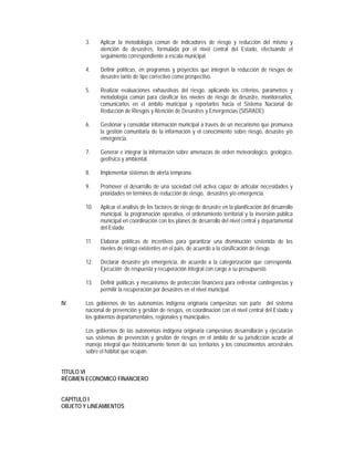 3.    Aplicar la metodología común de indicadores de riesgo y reducción del mismo y
              atención de desastres, formulada por el nivel central del Estado, efectuando el
              seguimiento correspondiente a escala municipal.

        4.    Definir políticas, en programas y proyectos que integren la reducción de riesgos de
              desastre tanto de tipo correctivo como prospectivo.

        5.    Realizar evaluaciones exhaustivas del riesgo, aplicando los criterios, parámetros y
              metodología común para clasificar los niveles de riesgo de desastre, monitorearlos,
              comunicarlos en el ámbito municipal y reportarlos hacia el Sistema Nacional de
              Reducción de Riesgos y Atención de Desastres y Emergencias (SISRADE).

        6.    Gestionar y consolidar información municipal a través de un mecanismo que promueva
              la gestión comunitaria de la información y el conocimiento sobre riesgo, desastre y/o
              emergencia.

        7.    Generar e integrar la información sobre amenazas de orden meteorológico, geológico,
              geofísico y ambiental.

        8.    Implementar sistemas de alerta temprana.

        9.    Promover el desarrollo de una sociedad civil activa capaz de articular necesidades y
              prioridades en términos de reducción de riesgo, desastres y/o emergencia.

        10.   Aplicar el análisis de los factores de riesgo de desastre en la planificación del desarrollo
              municipal, la programación operativa, el ordenamiento territorial y la inversión pública
              municipal en coordinación con los planes de desarrollo del nivel central y departamental
              del Estado.

        11.   Elaborar políticas de incentivos para garantizar una disminución sostenida de los
              niveles de riesgo existentes en el país, de acuerdo a la clasificación de riesgo.

        12.   Declarar desastre y/o emergencia, de acuerdo a la categorización que corresponda.
              Ejecución de respuesta y recuperación integral con cargo a su presupuesto.

        13.   Definir políticas y mecanismos de protección financiera para enfrentar contingencias y
              permitir la recuperación por desastres en el nivel municipal.

IV.     Los gobiernos de las autonomías indígena originaria campesinas son parte del sistema
        nacional de prevención y gestión de riesgos, en coordinación con el nivel central del Estado y
        los gobiernos departamentales, regionales y municipales.

        Los gobiernos de las autonomías indígena originaria campesinas desarrollarán y ejecutarán
        sus sistemas de prevención y gestión de riesgos en el ámbito de su jurisdicción acorde al
        manejo integral que históricamente tienen de sus territorios y los conocimientos ancestrales
        sobre el hábitat que ocupan.


TÍTULO VI
RÉGIMEN ECONÓMICO FINANCIERO


CAPÍTULO I
OBJETO Y LINEAMIENTOS
 