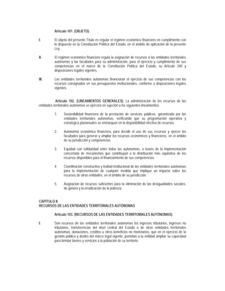 Artículo 101. (OBJETO).

I.       El objeto del presente Título es regular el régimen económico financiero en cumplimiento con
         lo dispuesto en la Constitución Política del Estado, en el ámbito de aplicación de la presente
         Ley.

II.      El régimen económico financiero regula la asignación de recursos a las entidades territoriales
         autónomas y las facultades para su administración, para el ejercicio y cumplimiento de sus
         competencias en el marco de la Constitución Política del Estado, su Artículo 340 y
         disposiciones legales vigentes.

III.     Las entidades territoriales autónomas financiarán el ejercicio de sus competencias con los
         recursos consignados en sus presupuestos institucionales, conforme a disposiciones legales
         vigentes.


            Artículo 102. (LINEAMIENTOS GENERALES). La administración de los recursos de las
entidades territoriales autónomas se ejercerá en sujeción a los siguientes lineamientos:

         1.    Sostenibilidad financiera de la prestación de servicios públicos, garantizada por las
               entidades territoriales autónomas, verificando que su programación operativa y
               estratégica plurianuales se enmarquen en la disponibilidad efectiva de recursos.

         2.    Autonomía económica financiera, para decidir el uso de sus recursos y ejercer las
               facultades para generar y ampliar los recursos económicos y financieros, en el ámbito
               de su jurisdicción y competencias.

         3.    Equidad con solidaridad entre todas las autonomías, a través de la implementación
               concertada de mecanismos que contribuyan a la distribución más equitativa de los
               recursos disponibles para el financiamiento de sus competencias.

         4.    Coordinación constructiva y lealtad institucional de las entidades territoriales autónomas
               para la implementación de cualquier medida que implique un impacto sobre los
               recursos de otras entidades, en el ámbito de su jurisdicción.

         5.    Asignación de recursos suficientes para la eliminación de las desigualdades sociales,
               de género y la erradicación de la pobreza.


CAPÍTULO II
RECURSOS DE LAS ENTIDADES TERRITORIALES AUTÓNOMAS

         Artículo 103. (RECURSOS DE LAS ENTIDADES TERRITORIALES AUTÓNOMAS).

I.       Son recursos de las entidades territoriales autónomas los ingresos tributarios, ingresos no
         tributarios, transferencias del nivel central del Estado o de otras entidades territoriales
         autónomas, donaciones, créditos u otros beneficios no monetarios, que en el ejercicio de la
         gestión pública y dentro del marco legal vigente, permitan a la entidad ampliar su capacidad
         para brindar bienes y servicios a la población de su territorio.
 