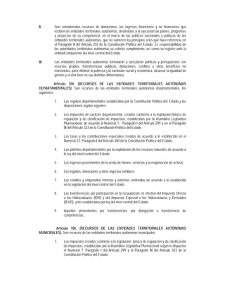 II.      Son considerados recursos de donaciones, los ingresos financieros y no financieros que
         reciben las entidades territoriales autónomas, destinados a la ejecución de planes, programas
         y proyectos de su competencia, en el marco de las políticas nacionales y políticas de las
         entidades territoriales autónomas, que no vulneren los principios a los que hace referencia en
         el Parágrafo II del Artículo 255 de la Constitución Política del Estado. Es responsabilidad de
         las autoridades territoriales autónomas su estricto cumplimiento, así como su registro ante la
         entidad competente del nivel central del Estado.

III.     Las entidades territoriales autónomas formularán y ejecutarán políticas y presupuestos con
         recursos propios, transferencias públicas, donaciones, créditos u otros beneficios no
         monetarios, para eliminar la pobreza y la exclusión social y económica, alcanzar la igualdad de
         género y el vivir bien en sus distintas dimensiones.

           Artículo 104. (RECURSOS DE LAS ENTIDADES TERRITORIALES AUTÓNOMAS
DEPARTAMENTALES). Son recursos de las entidades territoriales autónomas departamentales, los
siguientes:

         1.    Las regalías departamentales establecidas por la Constitución Política del Estado y las
               disposiciones legales vigentes.

         2.    Los impuestos de carácter departamental, creados conforme a la legislación básica de
               regulación y de clasificación de impuestos, establecidas por la Asamblea Legislativa
               Plurinacional, de acuerdo al Numeral 7, Parágrafo I del Artículo 299 y en el Parágrafo
               III del Artículo 323 de la Constitución Política del Estado.

         3.    Las tasas y las contribuciones especiales creadas de acuerdo a lo establecido en el
               Numeral 23, Parágrafo I del Artículo 300 de la Constitución Política del Estado.

         4.    Las patentes departamentales por la explotación de los recursos naturales de acuerdo a
               la ley del nivel central del Estado.

         5.    Los ingresos provenientes de la venta de bienes, servicios y la enajenación de activos.

         6.    Los legados, donaciones y otros ingresos similares.

         7.    Los créditos y empréstitos internos y externos contraídos de acuerdo a lo establecido
               en la legislación del nivel central del Estado.

         8.    Las transferencias por participación en la recaudación en efectivo del Impuesto Directo
               a los Hidrocarburos (IDH) y del Impuesto Especial a los Hidrocarburos y Derivados
               (IEHD), y los establecidos por ley del nivel central del Estado.

         9.    Aquellos provenientes por transferencias, por delegación o transferencia de
               competencias.


         Artículo 105. (RECURSOS DE LAS ENTIDADES TERRITORIALES AUTÓNOMAS
MUNICIPALES). Son recursos de las entidades territoriales autónomas municipales:

         1.    Los impuestos creados conforme a la legislación básica de regulación y de clasificación
               de impuestos, establecidas por la Asamblea Legislativa Plurinacional según lo dispuesto
               el Numeral 7, Parágrafo I del Artículo 299 y el Parágrafo III del Artículo 323 de la
               Constitución Política del Estado.
 