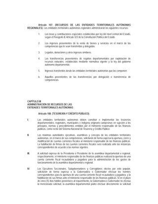 Artículo 107. (RECURSOS DE LAS ENTIDADES TERRITORIALES AUTÓNOMAS
REGIONALES). Las entidades territoriales autónomas regionales administrarán los siguientes recursos:

          1.    Las tasas y contribuciones especiales establecidas por ley del nivel central del Estado,
                según el Parágrafo II, Artículo 323 de la Constitución Política del Estado.

          2.    Los ingresos provenientes de la venta de bienes y servicios en el marco de las
                competencias que le sean transferidas y delegadas.

          3.    Legados, donaciones y otros ingresos similares.

          4.    Las transferencias provenientes de regalías departamentales por explotación de
                recursos naturales, establecidas mediante normativa vigente y la ley del gobierno
                autónomo departamental.

          5.    Ingresos transferidos desde las entidades territoriales autónomas que las componen.

          6.    Aquellos provenientes de las transferencias por delegación o transferencia de
                competencias.




CAPÍTULO III
ADMINISTRACIÓN DE RECURSOS DE LAS
ENTIDADES TERRITORIALES AUTÓNOMAS

          Artículo 108. (TESORERÍA Y CRÉDITO PÚBLICO).

I.       Las entidades territoriales autónomas deben constituir e implementar las tesorerías
         departamentales, regionales, municipales e indígena originario campesinas en sujeción a los
         principios, normas y procedimientos emitidos por el ministerio responsable de las finanzas
         públicas, como rector del Sistema Nacional de Tesorería y Crédito Público.

II.      Las máximas autoridades ejecutivas, asambleas y concejos de las entidades territoriales
         autónomas, en el marco de sus competencias, solicitarán de forma expresa la apertura, cierre y
         modificación de cuentas corrientes fiscales al ministerio responsable de las finanzas públicas.
         La habilitación de firmas de las cuentas corrientes fiscales será realizada ante las instancias
         correspondientes de acuerdo a las normas vigentes.

III.     A solicitud expresa de la Presidenta o Presidente de la asamblea departamental o regional,
         respectivamente, el ministerio responsable de las finanzas públicas realizará la apertura de una
         cuenta corriente fiscal recaudadora y pagadora para la administración de los gastos de
         funcionamiento de la asamblea departamental o regional.

IV.      Los Ejecutivos Seccionales, Subgobernadores y Corregidores electos por voto popular,
         solicitarán de forma expresa a la Gobernadora o Gobernador efectuar los trámites
         correspondientes para la apertura de una cuenta corriente fiscal recaudadora y pagadora, y la
         habilitación de sus firmas ante el ministerio responsable de las finanzas públicas. Si en el plazo
         de cinco (5) días hábiles posteriores al requerimiento, la Gobernadora o Gobernador no efectúa
         la mencionada solicitud, la asamblea departamental podrá efectuar directamente la solicitud
 