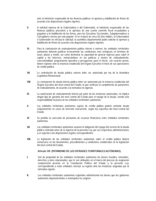 ante el ministerio responsable de las finanzas públicas, la apertura y habilitación de firmas de
        acuerdo a las disposiciones legales vigentes.

V.      A solicitud expresa de la Gobernadora o del Gobernador, el ministerio responsable de las
        finanzas públicas procederá a la apertura de una cuenta corriente fiscal recaudadora y
        pagadora y la habilitación de las firmas, para los Ejecutivos Seccionales, Subgobernadores y
        Corregidores electos por voto popular. Si en el plazo de cinco (5) días hábiles, la Gobernadora
        o Gobernador no efectúa la solicitud, la asamblea departamental podrá solicitar la apertura y
        habilitación de firmas de acuerdo a las disposiciones legales vigentes.

VI.     Para la contratación de endeudamiento público interno o externo, las entidades territoriales
        autónomas deberán justificar técnicamente las condiciones más ventajosas en términos de
        tasas, plazos y monto, así como demostrar la capacidad de generar ingresos para cubrir el
        capital y los intereses, enmarcándose en las políticas y niveles de endeudamiento,
        concesionalidad, programación operativa y presupuesto; para el efecto, con carácter previo,
        deben registrar ante la instancia establecida del Órgano Ejecutivo el inicio de sus operaciones
        de crédito público.

VII.    La contratación de deuda pública externa debe ser autorizada por ley de la Asamblea
        Legislativa Plurinacional.

VIII.   La contratación de deuda interna pública debe ser autorizada por la instancia establecida del
        Órgano Ejecutivo del nivel central del Estado, la que verificará el cumplimiento de parámetros
        de endeudamiento, de acuerdo a la normativa en vigencia.

IX.     La autorización de endeudamiento interno por parte de las instancias autorizadas, no implica
        ningún tipo de garantía del nivel central del Estado para el repago de la deuda, siendo ésta
        responsabilidad exclusiva de las entidades territoriales autónomas.

X.      Las entidades territoriales autónomas sujetas de crédito público podrán contratar deuda
        conjuntamente en casos de inversión concurrente, según ley especifica del nivel central del
        Estado.

XI.     Se prohíbe la concesión de préstamos de recursos financieros entre entidades territoriales
        autónomas.

XII.    Las entidades territoriales autónomas asumen la obligación del repago del servicio de la deuda
        pública contraída antes de la vigencia de la presente Ley, por sus respectivas administraciones
        y en sujeción a las disposiciones legales correspondientes.

XIII.   La legislación de las entidades territoriales autónomas sobre el crédito público deberá
        enmarcarse en los lineamientos, procedimientos y condiciones establecidas en la legislación
        del nivel central del Estado.

        Artículo 109. (PATRIMONIO DE LAS ENTIDADES TERRITORIALES AUTÓNOMAS).

I.      Son de propiedad de las entidades territoriales autónomas los bienes muebles, inmuebles,
        derechos y otros relacionados, que le son atribuidos en el marco del proceso de asignación
        competencial previsto en la Constitución Política del Estado y la presente Ley,
        correspondiendo a estas entidades efectuar su registro ante las instancias asignadas por la
        normativa vigente.

II.     Las entidades territoriales autónomas regionales administrarán los bienes que los gobiernos
        autónomos departamentales o municipales les asignen.
 