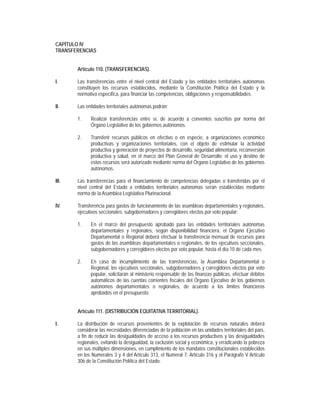 CAPÍTULO IV
TRANSFERENCIAS


       Artículo 110. (TRANSFERENCIAS).

I.     Las transferencias entre el nivel central del Estado y las entidades territoriales autónomas
       constituyen los recursos establecidos, mediante la Constitución Política del Estado y la
       normativa específica, para financiar las competencias, obligaciones y responsabilidades.

II.    Las entidades territoriales autónomas podrán:

       1.    Realizar transferencias entre sí, de acuerdo a convenios suscritos por norma del
             Órgano Legislativo de los gobiernos autónomos.

       2.    Transferir recursos públicos en efectivo o en especie, a organizaciones económico
             productivas y organizaciones territoriales, con el objeto de estimular la actividad
             productiva y generación de proyectos de desarrollo, seguridad alimentaria, reconversión
             productiva y salud, en el marco del Plan General de Desarrollo; el uso y destino de
             estos recursos será autorizado mediante norma del Órgano Legislativo de los gobiernos
             autónomos.

III.   Las transferencias para el financiamiento de competencias delegadas o transferidas por el
       nivel central del Estado a entidades territoriales autónomas serán establecidas mediante
       norma de la Asamblea Legislativa Plurinacional.

IV.    Transferencia para gastos de funcionamiento de las asambleas departamentales y regionales,
       ejecutivos seccionales, subgobernadores y corregidores electos por voto popular:

       1.    En el marco del presupuesto aprobado para las entidades territoriales autónomas
             departamentales y regionales, según disponibilidad financiera, el Órgano Ejecutivo
             Departamental o Regional deberá efectuar la transferencia mensual de recursos para
             gastos de las asambleas departamentales o regionales, de los ejecutivos seccionales,
             subgobernadores y corregidores electos por voto popular, hasta el día 10 de cada mes.

       2.    En caso de incumplimiento de las transferencias, la Asamblea Departamental o
             Regional, los ejecutivos seccionales, subgobernadores y corregidores electos por voto
             popular, solicitarán al ministerio responsable de las finanzas públicas, efectuar débitos
             automáticos de las cuentas corrientes fiscales del Órgano Ejecutivo de los gobiernos
             autónomos departamentales o regionales, de acuerdo a los límites financieros
             aprobados en el presupuesto.


       Artículo 111. (DISTRIBUCIÓN EQUITATIVA TERRITORIAL).

I.     La distribución de recursos provenientes de la explotación de recursos naturales deberá
       considerar las necesidades diferenciadas de la población en las unidades territoriales del país,
       a fin de reducir las desigualdades de acceso a los recursos productivos y las desigualdades
       regionales, evitando la desigualdad, la exclusión social y económica, y erradicando la pobreza
       en sus múltiples dimensiones, en cumplimiento de los mandatos constitucionales establecidos
       en los Numerales 3 y 4 del Artículo 313, el Numeral 7, Artículo 316 y el Parágrafo V Artículo
       306 de la Constitución Política del Estado.
 