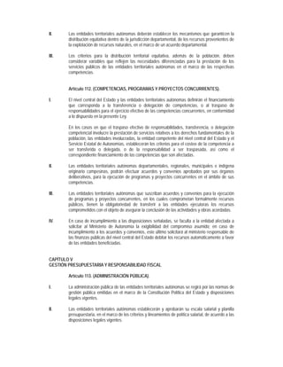 II.     Las entidades territoriales autónomas deberán establecer los mecanismos que garanticen la
        distribución equitativa dentro de la jurisdicción departamental, de los recursos provenientes de
        la explotación de recursos naturales, en el marco de un acuerdo departamental.

III.    Los criterios para la distribución territorial equitativa, además de la población, deben
        considerar variables que reflejen las necesidades diferenciadas para la prestación de los
        servicios públicos de las entidades territoriales autónomas en el marco de las respectivas
        competencias.


        Artículo 112. (COMPETENCIAS, PROGRAMAS Y PROYECTOS CONCURRENTES).

I.      El nivel central del Estado y las entidades territoriales autónomas definirán el financiamiento
        que corresponda a la transferencia o delegación de competencias, o al traspaso de
        responsabilidades para el ejercicio efectivo de las competencias concurrentes, en conformidad
        a lo dispuesto en la presente Ley.

        En los casos en que el traspaso efectivo de responsabilidades, transferencia, o delegación
        competencial involucre la prestación de servicios relativos a los derechos fundamentales de la
        población, las entidades involucradas, la entidad competente del nivel central del Estado y el
        Servicio Estatal de Autonomías, establecerán los criterios para el costeo de la competencia a
        ser transferida o delegada, o de la responsabilidad a ser traspasada, así como el
        correspondiente financiamiento de las competencias que son afectadas.

II.     Las entidades territoriales autónomas departamentales, regionales, municipales e indígena
        originario campesinas, podrán efectuar acuerdos y convenios aprobados por sus órganos
        deliberativos, para la ejecución de programas y proyectos concurrentes en el ámbito de sus
        competencias.

III.    Las entidades territoriales autónomas que suscriban acuerdos y convenios para la ejecución
        de programas y proyectos concurrentes, en los cuales comprometan formalmente recursos
        públicos, tienen la obligatoriedad de transferir a las entidades ejecutoras los recursos
        comprometidos con el objeto de asegurar la conclusión de las actividades y obras acordadas.

IV.     En caso de incumplimiento a las disposiciones señaladas, se faculta a la entidad afectada a
        solicitar al Ministerio de Autonomía la exigibilidad del compromiso asumido; en caso de
        incumplimiento a los acuerdos y convenios, este último solicitará al ministerio responsable de
        las finanzas públicas del nivel central del Estado debitar los recursos automáticamente a favor
        de las entidades beneficiadas.


CAPÍTULO V
GESTIÓN PRESUPUESTARIA Y RESPONSABILIDAD FISCAL

        Artículo 113. (ADMINISTRACIÓN PÚBLICA).

I.      La administración pública de las entidades territoriales autónomas se regirá por las normas de
        gestión pública emitidas en el marco de la Constitución Política del Estado y disposiciones
        legales vigentes.

II.     Las entidades territoriales autónomas establecerán y aprobarán su escala salarial y planilla
        presupuestaria, en el marco de los criterios y lineamientos de política salarial, de acuerdo a las
        disposiciones legales vigentes.
 