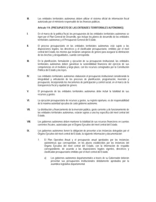 III.    Las entidades territoriales autónomas deben utilizar el sistema oficial de información fiscal
        autorizado por el ministerio responsable de las finanzas públicas.

        Artículo 114. (PRESUPUESTO DE LAS ENTIDADES TERRITORIALES AUTÓNOMAS).

I.      En el marco de la política fiscal, los presupuestos de las entidades territoriales autónomas se
        rigen por el Plan General de Desarrollo, que incluye los planes de desarrollo de las entidades
        territoriales autónomas y el Presupuesto General del Estado.

II.     El proceso presupuestario en las entidades territoriales autónomas está sujeto a las
        disposiciones legales, las directrices y el clasificador presupuestario, emitidos por el nivel
        central del Estado, los mismos que incluirán categorías de género para asegurar la eliminación
        de las brechas y desigualdades, cuando corresponda.

III.    En la planificación, formulación y ejecución de su presupuesto institucional, las entidades
        territoriales autónomas deben garantizar la sostenibilidad financiera del ejercicio de sus
        competencias en el mediano y largo plazo, con los recursos consignados por la Constitución
        Política del Estado y las leyes.

IV.     Las entidades territoriales autónomas elaborarán el presupuesto institucional considerando la
        integralidad y articulación de los procesos de planificación, programación, inversión y
        presupuesto, incorporando los mecanismos de participación y control social, en el marco de la
        transparencia fiscal y equidad de género.

V.      El presupuesto de las entidades territoriales autónomas debe incluir la totalidad de sus
        recursos y gastos.

VI.     La ejecución presupuestaria de recursos y gastos, su registro oportuno, es de responsabilidad
        de la máxima autoridad ejecutiva de cada gobierno autónomo.

VII.    La distribución y financiamiento de la inversión pública, gasto corriente y de funcionamiento de
        las entidades territoriales autónomas, estarán sujetos a una ley específica del nivel central del
        Estado.

VIII.   Los gobiernos autónomos deben mantener la totalidad de sus recursos financieros en cuentas
        corrientes fiscales, autorizadas por el Órgano Ejecutivo del nivel central del Estado.

IX.     Los gobiernos autónomos tienen la obligación de presentar a las instancias delegadas por el
        Órgano Ejecutivo del nivel central del Estado, la siguiente información y documentación:

        1.    El Plan Operativo Anual y el presupuesto anual aprobados por las instancias
              autonómicas que correspondan, en los plazos establecidos por las instancias del
              Órgano Ejecutivo del nivel central del Estado, con la información de respaldo
              correspondiente, de acuerdo a las disposiciones legales vigentes, directrices y
              clasificador presupuestario emitidos por el nivel central del Estado:

              a)     Los gobiernos autónomos departamentales a través de su Gobernador deberán
                     presentar sus presupuestos institucionales debidamente aprobados por la
                     asamblea legislativa departamental.
 