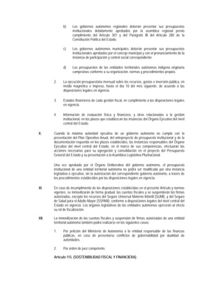 b)     Los gobiernos autónomos regionales deberán presentar sus presupuestos
                    institucionales debidamente aprobados por la asamblea regional previo
                    cumplimiento del Artículo 301 y del Parágrafo III del Artículo 280 de la
                    Constitución Política del Estado.

             c)     Los gobiernos autónomos municipales deberán presentar sus presupuestos
                    institucionales aprobados por el concejo municipal y con el pronunciamiento de la
                    instancia de participación y control social correspondiente.

             d)     Los presupuestos de las entidades territoriales autónomas indígena originaria
                    campesinas conforme a su organización, normas y procedimientos propios.

       2.    La ejecución presupuestaria mensual sobre los recursos, gastos e inversión pública, en
             medio magnético e impreso, hasta el día 10 del mes siguiente, de acuerdo a las
             disposiciones legales en vigencia.

       3.    Estados financieros de cada gestión fiscal, en cumplimiento a las disposiciones legales
             en vigencia.

       4.    Información de evaluación física y financiera, y otras relacionadas a la gestión
             institucional, en los plazos que establezcan las instancias del Órgano Ejecutivo del nivel
             central del Estado.

X.     Cuando la máxima autoridad ejecutiva de un gobierno autónomo no cumpla con la
       presentación del Plan Operativo Anual, del anteproyecto de presupuesto institucional y de la
       documentación requerida en los plazos establecidos, las instancias responsables del Órgano
       Ejecutivo del nivel central del Estado, en el marco de sus competencias, efectuarán las
       acciones necesarias para su agregación y consolidación en el proyecto del Presupuesto
       General del Estado y su presentación a la Asamblea Legislativa Plurinacional.

       Una vez aprobado por el Órgano Deliberativo del gobierno autónomo, el presupuesto
       institucional de una entidad territorial autónoma no podrá ser modificado por otra instancia
       legislativa o ejecutiva, sin la autorización del correspondiente gobierno autónomo, a través de
       los procedimientos establecidos por las disposiciones legales en vigencia.

XI.    En caso de incumplimiento de las disposiciones establecidas en el presente Artículo y normas
       vigentes, se inmovilizarán de forma gradual, las cuentas fiscales y se suspenderán las firmas
       autorizadas, excepto los recursos del Seguro Universal Materno Infantil (SUMI), y del Seguro
       de Salud para el Adulto Mayor (SSPAM), conforme a disposiciones legales del nivel central del
       Estado en vigencia. Los órganos legislativos de las entidades autónomas ejercerán al efecto
       su rol de fiscalización.

XII.   La inmovilización de las cuentas fiscales y suspensión de firmas autorizadas de una entidad
       territorial autónoma también podrá realizarse en los siguientes casos:

       1.    Por petición del Ministerio de Autonomía a la entidad responsable de las finanzas
             públicas, en caso de presentarse conflictos de gobernabilidad por dualidad de
             autoridades.

       2.    Por orden de juez competente.

       Artículo 115. (SOSTENIBILIDAD FISCAL Y FINANCIERA).
 