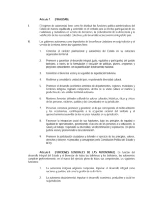 Artículo 7.    (FINALIDAD).

I.        El régimen de autonomías tiene como fin distribuir las funciones político-administrativas del
          Estado de manera equilibrada y sostenible en el territorio para la efectiva participación de las
          ciudadanas y ciudadanos en la toma de decisiones, la profundización de la democracia y la
          satisfacción de las necesidades colectivas y del desarrollo socioeconómico integral del país.

II.       Los gobiernos autónomos como depositarios de la confianza ciudadana en su jurisdicción y al
          servicio de la misma, tienen los siguientes fines:

          1.     Concretar el carácter plurinacional y autonómico del Estado en su estructura
                 organizativa territorial.

          2.     Promover y garantizar el desarrollo integral, justo, equitativo y participativo del pueblo
                 boliviano, a través de la formulación y ejecución de políticas, planes, programas y
                 proyectos concordantes con la planificación del desarrollo nacional.

          3.     Garantizar el bienestar social y la seguridad de la población boliviana.

          4.     Reafirmar y consolidar la unidad del país, respetando la diversidad cultural.

          5.     Promover el desarrollo económico armónico de departamentos, regiones, municipios y
                 territorios indígena originario campesinos, dentro de la visión cultural económica y
                 productiva de cada entidad territorial autónoma.

          6.     Mantener, fomentar, defender y difundir los valores culturales, históricos, éticos y cívicos
                 de las personas, naciones, pueblos y las comunidades en su jurisdicción.

          7.     Preservar, conservar, promover y garantizar, en lo que corresponda, el medio ambiente
                 y los ecosistemas, contribuyendo a la ocupación racional del territorio y al
                 aprovechamiento sostenible de los recursos naturales en su jurisdicción.

          8.     Favorecer la integración social de sus habitantes, bajo los principios de equidad e
                 igualdad de oportunidades, garantizando el acceso de las personas a la educación, la
                 salud y al trabajo, respetando su diversidad, sin discriminación y explotación, con plena
                 justicia social y promoviendo la descolonización.

          9.     Promover la participación ciudadana y defender el ejercicio de los principios, valores,
                 derechos y deberes reconocidos y consagrados en la Constitución Política del Estado y
                 la ley.


            Artículo 8.    (FUNCIONES GENERALES DE LAS AUTONOMÍAS). En función del
desarrollo integral del Estado y el bienestar de todas las bolivianas y los bolivianos, las autonomías
cumplirán preferentemente, en el marco del ejercicio pleno de todas sus competencias, las siguientes
funciones:

          1.     La autonomía indígena originaria campesina, impulsar el desarrollo integral como
                 naciones y pueblos, así como la gestión de su territorio.

          2.     La autonomía departamental, impulsar el desarrollo económico, productivo y social en
                 su jurisdicción.
 