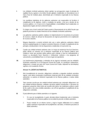 I.     Las entidades territorial autónomas deben aprobar sus presupuestos según el principio de
       equilibrio fiscal y sujetarse a los límites fiscales globales establecidos en concordancia con el
       marco fiscal de mediano plazo, determinado por el ministerio responsable de las finanzas
       públicas.

II.    Las asambleas legislativas de los gobiernos autónomos son responsables de fiscalizar el
       cumplimiento de los objetivos, metas y resultados de gestión, y del uso y destino de los
       recursos públicos, en el marco de la responsabilidad y sostenibilidad fiscal establecidos en
       disposiciones legales del nivel central del Estado.

III.   En ningún caso el nivel central del Estado asumirá el financiamiento de los déficit fiscales que
       pudieran presentar los estados financieros de las entidades territoriales autónomas.

IV.    Los gobiernos autónomos podrán establecer la implementación de mecanismos de previsión
       de recursos a objeto de atenuar las fluctuaciones de ingresos provenientes de la explotación
       de recursos naturales.

V.     Ninguna disposición o acuerdo territorial entre uno o varios gobiernos autónomos deberá
       afectar la equidad lograda en el régimen económico financiero, ni evadir el cumplimiento de los
       principios constitucionales ni de las disposiciones establecidas en la presente Ley.

VI.    Cuando una entidad territorial autónoma entre en riesgo de insolvencia fiscal y/o financiera,
       podrá solicitar un convenio con el ministerio responsable de las finanzas públicas para
       establecer metas que permitan definir políticas para controlar el nivel de endeudamiento y
       mejorar su desempeño fiscal, financiero e institucional, conforme a los programas de
       saneamiento y sostenibilidad fiscal, en el marco legal correspondiente.

VII.   Las transferencias programadas y estimadas de los ingresos nacionales para las entidades
       territoriales autónomas en el Presupuesto General del Estado, no constituyen compromisos,
       obligaciones o deudas por parte del Tesoro General del Estado, debiendo los desembolsos
       sujetarse a la recaudación efectiva.

       Artículo 116. (DÉBITO AUTOMÁTICO).

I.     Ante incumplimiento de convenios, obligaciones contraídas y asignadas mediante normativa
       vigente, y por daños ocasionados al patrimonio estatal por parte de las entidades territoriales
       autónomas, se autoriza al ministerio responsable de las finanzas públicas a realizar débito
       automático.

II.    Todo convenio suscrito por una entidad territorial autónoma que contemple obligaciones con
       otra entidad territorial autónoma, entidades ejecutivas públicas beneficiarias o ejecutoras de
       programas y proyectos, debe incluir, por acuerdo entre partes, las condiciones y plazos a partir
       de los cuales se da curso al débito automático, con el fin de garantizar el cumplimiento de las
       obligaciones contraídas.

III.   El procedimiento para el débito automático es el siguiente:

       1.    En caso de incumplimiento, la parte afectada deberá fundamentar ante el ministerio
             responsable de las finanzas públicas la necesidad de proceder al débito automático.

       2.    Previa remisión de un informe técnico y legal al órgano deliberativo de la entidad
             pública autónoma responsable del incumplimiento o del daño, el ministerio procederá al
             débito automático.
 