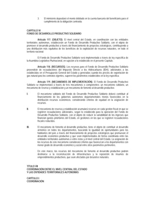 3.    El ministerio depositará el monto debitado en la cuenta bancaria del beneficiario para el
                 cumplimiento de la obligación contraída.


CAPÍTULO VI
FONDO DE DESARROLLO PRODUCTIVO SOLIDARIO

             Artículo 117. (OBJETO). El nivel central del Estado, en coordinación con las entidades
territoriales autónomas, establecerán un Fondo de Desarrollo Productivo Solidario, con el objeto de
promover el desarrollo productivo a través del financiamiento de proyectos estratégicos, contribuyendo a
una distribución más equitativa de los beneficios de la explotación de recursos naturales, en todo el
territorio nacional.

          El Fondo de Desarrollo Productivo Solidario será implementado a través de ley específica de
la Asamblea Legislativa Plurinacional, en sujeción a lo establecido en el presente Capítulo.

           Artículo 118. (RECURSOS). Los recursos para el Fondo de Desarrollo Productivo Solidario
provendrán de recaudaciones del Impuesto Directo a los Hidrocarburos (IDH), adicionales a las
establecidas en el Presupuesto General del Estado y generadas cuando los precios de exportación de
gas natural para los contratos vigentes, superen los parámetros establecidos en la ley especifica.

           Artículo 119. (MECANISMOS DE IMPLEMENTACIÓN). El Fondo de Desarrollo Productivo
Solidario se implementará a través de tres mecanismos o componentes: un mecanismo solidario, un
mecanismo de reserva y estabilización y un mecanismo de fomento al desarrollo productivo.

I.         El mecanismo solidario del Fondo de Desarrollo Productivo Solidario deberá contribuir al
           financiamiento de los gobiernos autónomos departamentales menos favorecidos en la
           distribución recursos económicos, considerando criterios de equidad en la asignación de
           recursos.

II.        El mecanismo de reserva y estabilización acumulará recursos en cada gestión fiscal en que se
           registren recaudaciones adicionales, según lo establecido para la operación del Fondo de
           Desarrollo Productivo Solidario, con el objeto de reducir la variabilidad de los ingresos que
           financian gastos prioritarios del Estado, en gestiones en las que se registren recaudaciones
           fiscales reducidas.

III.       El mecanismo de fomento al desarrollo productivo, tiene el objeto de contribuir al desarrollo
           armónico en todos los departamentos, buscando la igualdad de oportunidades para los
           habitantes del país a través del financiamiento de proyectos estratégicos que promuevan el
           desarrollo económico productivo y que sean implementados de forma coordinada entre las
           entidades territoriales autónomas o entre éstas y el nivel central del Estado. La asignación de
           los recursos de este mecanismo considerará criterios que favorezcan a los departamentos con
           menor grado de desarrollo económico y social entre otros parámetros pertinentes.

           En este marco, los recursos del mecanismo de fomento al desarrollo productivo podrán
           destinarse a la reconstrucción de infraestructura y la reposición de insumos de
           emprendimientos productivos, que sean afectados por desastres naturales.


TÍTULO VII
COORDINACIÓN ENTRE EL NIVEL CENTRAL DEL ESTADO
Y LAS ENTIDADES TERRITORIALES AUTÓNOMAS

CAPÍTULO I
COORDINACIÓN
 