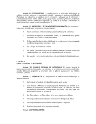 Artículo 120. (COORDINACIÓN). La coordinación entre el nivel central del Estado y las
entidades territoriales autónomas es una obligación ineludible y la garantía del funcionamiento del Estado
Plurinacional con autonomías, se establece con un permanente y adecuado flujo de información y
fundamentalmente en los ámbitos político, técnico, programático, económico y financiero, mediante la
institucionalidad y normativa establecida en la presente Ley, además de los acuerdos y convenios que en
uso de sus facultades puedan establecer las partes entre sí.

           Artículo 121. (MECANISMOS E INSTRUMENTOS DE COORDINACIÓN). Los mecanismos e
instrumentos de coordinación, como mínimo, serán los siguientes:

           1.    Para la coordinación política se establece un Consejo Nacional de Autonomías.

           2.    La entidad encargada de la coordinación técnica y el fortalecimiento de la gestión
                 autonómica será el Servicio Estatal de Autonomías.

           3.    El Sistema de Planificación Integral del Estado se constituye en el instrumento para la
                 coordinación programática, económica y social.

           4.    Los Consejos de Coordinación Sectorial.

           5.    Las normas e instrumentos técnicos de la autoridad nacional competente permitirán la
                 coordinación financiera, sobre la base de lo establecido en la presente Ley.

           6.    Los acuerdos y convenios intergubernativos entre las entidades territoriales autónomas.


CAPÍTULO II
CONSEJO NACIONAL DE AUTONOMÍAS

             Artículo 122. (CONSEJO NACIONAL DE AUTONOMÍAS). El Consejo Nacional de
Autonomías es una instancia consultiva y se constituye en la instancia permanente de coordinación,
consulta, deliberación, proposición y concertación entre el gobierno plurinacional y las entidades
territoriales autónomas.

           Artículo 123. (COMPOSICIÓN). El Consejo Nacional de Autonomías está compuesto por los
siguientes miembros:

           1.    La Presidenta o Presidente del Estado Plurinacional, que lo preside.

           2.    Tres Ministras o Ministros del Órgano Ejecutivo Plurinacional: las Ministras o los
                 Ministros de la Presidencia, de Planificación del Desarrollo y de Autonomía, este último
                 en calidad de Vicepresidenta o Vicepresidente del Consejo y que podrá suplir a la
                 Presidenta o Presidente en su ausencia.

           3.    Las Gobernadoras o los Gobernadores de los nueve departamentos del país.

           4.    Cinco representantes de la Federación de Asociaciones Municipales de Bolivia.

           5.    Cinco representantes de las autonomías indígena originaria campesinas.

           6.    Una o un representante de las autonomías regionales.

           Artículo 124 (FUNCIONAMIENTO).
 
