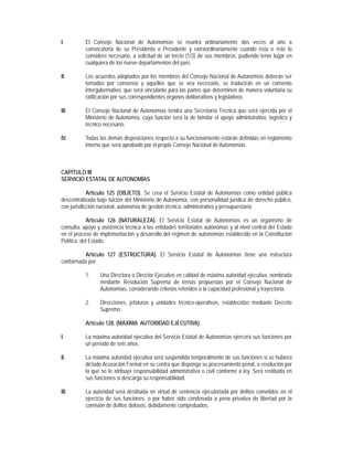 I.         El Consejo Nacional de Autonomías se reunirá ordinariamente dos veces al año a
           convocatoria de su Presidenta o Presidente y extraordinariamente cuando ésta o éste lo
           considere necesario, a solicitud de un tercio (1/3) de sus miembros, pudiendo tener lugar en
           cualquiera de los nueve departamentos del país.

II.        Los acuerdos adoptados por los miembros del Consejo Nacional de Autonomías deberán ser
           tomados por consenso y aquellos que se vea necesario, se traducirán en un convenio
           intergubernativo, que será vinculante para las partes que determinen de manera voluntaria su
           ratificación por sus correspondientes órganos deliberativos y legislativos.

III.       El Consejo Nacional de Autonomías tendrá una Secretaría Técnica que será ejercida por el
           Ministerio de Autonomía, cuya función será la de brindar el apoyo administrativo, logístico y
           técnico necesario.

IV.        Todas las demás disposiciones respecto a su funcionamiento estarán definidas en reglamento
           interno que será aprobado por el propio Consejo Nacional de Autonomías.



CAPÍTULO III
SERVICIO ESTATAL DE AUTONOMÍAS

            Artículo 125 (OBJETO). Se crea el Servicio Estatal de Autonomías como entidad pública
descentralizada bajo tuición del Ministerio de Autonomía, con personalidad jurídica de derecho público,
con jurisdicción nacional, autonomía de gestión técnica, administrativa y presupuestaria.

           Artículo 126 (NATURALEZA). El Servicio Estatal de Autonomías es un organismo de
consulta, apoyo y asistencia técnica a las entidades territoriales autónomas y al nivel central del Estado
en el proceso de implementación y desarrollo del régimen de autonomías establecido en la Constitución
Política del Estado.

         Artículo 127 (ESTRUCTURA). El Servicio Estatal de Autonomías tiene una estructura
conformada por:

           1.    Una Directora o Director Ejecutivo en calidad de máxima autoridad ejecutiva, nombrada
                 mediante Resolución Suprema de ternas propuestas por el Consejo Nacional de
                 Autonomías, considerando criterios referidos a la capacidad profesional y trayectoria.

           2.    Direcciones, jefaturas y unidades técnico-operativas, establecidas mediante Decreto
                 Supremo.

           Artículo 128. (MÁXIMA AUTORIDAD EJECUTIVA).

I.         La máxima autoridad ejecutiva del Servicio Estatal de Autonomías ejercerá sus funciones por
           un período de seis años.

II.        La máxima autoridad ejecutiva será suspendida temporalmente de sus funciones si se hubiera
           dictado Acusación Formal en su contra que disponga su procesamiento penal, o resolución por
           la que se le atribuya responsabilidad administrativa o civil conforme a ley. Será restituida en
           sus funciones si descarga su responsabilidad.

III.       La autoridad será destituida en virtud de sentencia ejecutoriada por delitos cometidos en el
           ejercicio de sus funciones, o por haber sido condenada a pena privativa de libertad por la
           comisión de delitos dolosos, debidamente comprobados.
 