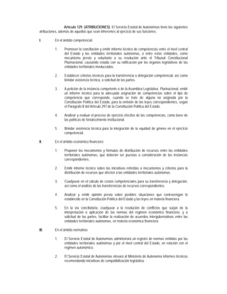 Artículo 129. (ATRIBUCIONES). El Servicio Estatal de Autonomías tiene las siguientes
atribuciones, además de aquellas que sean inherentes al ejercicio de sus funciones.

I.        En el ámbito competencial:

          1.     Promover la conciliación y emitir informe técnico de competencias entre el nivel central
                 del Estado y las entidades territoriales autónomas, o entre estas entidades, como
                 mecanismo previo y voluntario a su resolución ante el Tribunal Constitucional
                 Plurinacional, causando estado con su ratificación por los órganos legislativos de las
                 entidades territoriales involucradas.

          2.     Establecer criterios técnicos para la transferencia o delegación competencial, así como
                 brindar asistencia técnica, a solicitud de las partes.

          3.     A petición de la instancia competente o de la Asamblea Legislativa Plurinacional, emitir
                 un informe técnico para la adecuada asignación de competencias sobre el tipo de
                 competencia que corresponde, cuando se trate de alguna no asignada por la
                 Constitución Política del Estado, para la emisión de las leyes correspondientes, según
                 el Parágrafo II del Artículo 297 de la Constitución Política del Estado.

          4.     Analizar y evaluar el proceso de ejercicio efectivo de las competencias, como base de
                 las políticas de fortalecimiento institucional.

          5.     Brindar asistencia técnica para la integración de la equidad de género en el ejercicio
                 competencial.

II.       En el ámbito económico financiero:

          1.     Proponer los mecanismos y fórmulas de distribución de recursos entre las entidades
                 territoriales autónomas, que deberán ser puestas a consideración de las instancias
                 correspondientes.

          2.     Emitir informe técnico sobre las iniciativas referidas a mecanismos y criterios para la
                 distribución de recursos que afecten a las entidades territoriales autónomas.

          3.     Coadyuvar en el cálculo de costos competenciales para su transferencia y delegación,
                 así como el análisis de las transferencias de recursos correspondientes.

          4.     Analizar y emitir opinión previa sobre posibles situaciones que contravengan lo
                 establecido en la Constitución Política del Estado y las leyes en materia financiera.

          5.     En la vía conciliatoria, coadyuvar a la resolución de conflictos que surjan de la
                 interpretación o aplicación de las normas del régimen económico financiero, y a
                 solicitud de las partes, facilitar la realización de acuerdos intergubernativos entre las
                 entidades territoriales autónomas, en materia económica financiera.

III.      En el ámbito normativo:

          1.     El Servicio Estatal de Autonomías administrará un registro de normas emitidas por las
                 entidades territoriales autónomas y por el nivel central del Estado, en relación con el
                 régimen autonómico.

          2.     El Servicio Estatal de Autonomías elevará al Ministerio de Autonomía informes técnicos
                 recomendando iniciativas de compatibilización legislativa.
 