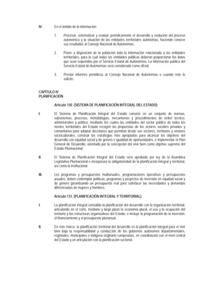 IV.     En el ámbito de la información:

        1.      Procesar, sistematizar y evaluar periódicamente el desarrollo y evolución del proceso
                autonómico y la situación de las entidades territoriales autónomas, haciendo conocer
                sus resultados al Consejo Nacional de Autonomías.

        2.      Poner a disposición de la población toda la información relacionada a las entidades
                territoriales, para lo cual todas las entidades públicas deberán proporcionar los datos
                que sean requeridos por el Servicio Estatal de Autonomías. La información pública del
                Servicio Estatal de Autonomías será considerada como oficial.

        3.      Prestar informes periódicos al Consejo Nacional de Autonomías o cuando éste lo
                solicite.


CAPÍTULO IV
PLANIFICACIÓN

        Artículo 130. (SISTEMA DE PLANIFICACIÓN INTEGRAL DEL ESTADO).

I.      El Sistema de Planificación Integral del Estado consiste en un conjunto de normas,
        subsistemas, procesos, metodologías, mecanismos y procedimientos de orden técnico,
        administrativo y político, mediante los cuales las entidades del sector público de todos los
        niveles territoriales del Estado recogen las propuestas de los actores sociales privados y
        comunitarios para adoptar decisiones que permitan desde sus sectores, territorios y visiones
        socioculturales, construir las estrategias más apropiadas para alcanzar los objetivos del
        desarrollo con equidad social y de género e igualdad de oportunidades, e implementar el Plan
        General de Desarrollo, orientado por la concepción del vivir bien como objetivo supremo del
        Estado Plurinacional.

II.     El Sistema de Planificación Integral del Estado será aprobado por ley de la Asamblea
        Legislativa Plurinacional e incorporará la obligatoriedad de la planificación integral y territorial,
        así como la institucional.

III.    Los programas y presupuestos multianuales, programaciones operativas y presupuestos
        anuales, deben contemplar políticas, programas y proyectos de inversión en equidad social y
        de género garantizando un presupuesto real para satisfacer las necesidades y demandas
        diferenciadas de mujeres y hombres.

        Artículo 131. (PLANIFICACIÓN INTEGRAL Y TERRITORIAL).

I.      La planificación integral consolida la planificación del desarrollo con la organización territorial,
        articulando en el corto, mediano y largo plazo la economía plural, el uso y la ocupación del
        territorio y las estructuras organizativas del Estado, e incluye la programación de la inversión,
        el financiamiento y el presupuesto plurianual.

II.     En este marco, la planificación territorial del desarrollo es la planificación integral para el vivir
        bien bajo la responsabilidad y conducción de los gobiernos autónomos departamentales,
        regionales, municipales e indígena originario campesinos, en coordinación con el nivel central
        del Estado y en articulación con la planificación sectorial.
 
