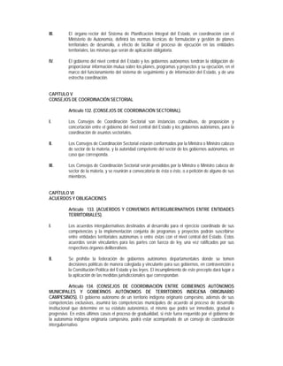 III.       El órgano rector del Sistema de Planificación Integral del Estado, en coordinación con el
           Ministerio de Autonomía, definirá las normas técnicas de formulación y gestión de planes
           territoriales de desarrollo, a efecto de facilitar el proceso de ejecución en las entidades
           territoriales, las mismas que serán de aplicación obligatoria.

IV.        El gobierno del nivel central del Estado y los gobiernos autónomos tendrán la obligación de
           proporcionar información mutua sobre los planes, programas y proyectos y su ejecución, en el
           marco del funcionamiento del sistema de seguimiento y de información del Estado, y de una
           estrecha coordinación.


CAPÍTULO V
CONSEJOS DE COORDINACIÓN SECTORIAL

           Artículo 132. (CONSEJOS DE COORDINACIÓN SECTORIAL).

I.         Los Consejos de Coordinación Sectorial son instancias consultivas, de proposición y
           concertación entre el gobierno del nivel central del Estado y los gobiernos autónomos, para la
           coordinación de asuntos sectoriales.

II.        Los Consejos de Coordinación Sectorial estarán conformados por la Ministra o Ministro cabeza
           de sector de la materia, y la autoridad competente del sector de los gobiernos autónomos, en
           caso que corresponda.

III.       Los Consejos de Coordinación Sectorial serán presididos por la Ministra o Ministro cabeza de
           sector de la materia, y se reunirán a convocatoria de ésta o éste, o a petición de alguno de sus
           miembros.


CAPÍTULO VI
ACUERDOS Y OBLIGACIONES

           Artículo 133. (ACUERDOS Y CONVENIOS INTERGUBERNATIVOS ENTRE ENTIDADES
           TERRITORIALES).

I.         Los acuerdos intergubernativos destinados al desarrollo para el ejercicio coordinado de sus
           competencias y la implementación conjunta de programas y proyectos podrán suscribirse
           entre entidades territoriales autónomas o entre éstas con el nivel central del Estado. Estos
           acuerdos serán vinculantes para las partes con fuerza de ley, una vez ratificados por sus
           respectivos órganos deliberativos.

II.        Se prohíbe la federación de gobiernos autónomos departamentales donde se tomen
           decisiones políticas de manera colegiada y vinculante para sus gobiernos, en contravención a
           la Constitución Política del Estado y las leyes. El incumplimiento de este precepto dará lugar a
           la aplicación de las medidas jurisdiccionales que correspondan.

            Artículo 134. (CONSEJOS DE COORDINACIÓN ENTRE GOBIERNOS AUTÓNOMOS
MUNICIPALES Y GOBIERNOS AUTÓNOMOS DE TERRITORIOS INDÍGENA ORIGINARIO
CAMPESINOS). El gobierno autónomo de un territorio indígena originario campesino, además de sus
competencias exclusivas, asumirá las competencias municipales de acuerdo al proceso de desarrollo
institucional que determine en su estatuto autonómico, el mismo que podrá ser inmediato, gradual o
progresivo. En estos últimos casos el proceso de gradualidad, si éste fuera requerido por el gobierno de
la autonomía indígena originaria campesina, podrá estar acompañado de un consejo de coordinación
intergubernativo.
 