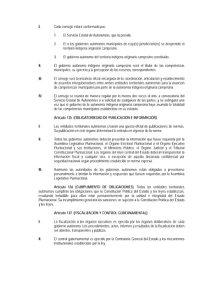 I.         Cada consejo estará conformado por:

           1.    El Servicio Estatal de Autonomías, que lo preside.

           2.    El o los gobiernos autónomos municipales de cuya(s) jurisdicción(es) se desprendió el
                 territorio indígena originario campesino.

           3.    El gobierno autónomo del territorio indígena originario campesino constituido.

II.        El gobierno autónomo indígena originario campesino será el titular de las competencias
           municipales, su ejercicio y la percepción de los recursos correspondientes.

III.       El consejo será la instancia oficial encargada de la coordinación, articulación y establecimiento
           de acuerdos intergubernativos entre ambas entidades territoriales autónomas para la asunción
           de competencias municipales por parte de la autonomía indígena originaria campesina.

IV.        El consejo se reunirá de manera regular por lo menos dos veces al año, a convocatoria del
           Servicio Estatal de Autonomías o a solicitud de cualquiera de las partes, y se extinguirá una
           vez que el gobierno de la autonomía indígena originaria campesina haya asumido la totalidad
           de las competencias municipales establecidas en su estatuto.

           Artículo 135. (OBLIGATORIEDAD DE PUBLICACIÓN E INFORMACIÓN).

I.         Las entidades territoriales autónomas crearán una gaceta oficial de publicaciones de normas.
           Su publicación en este órgano determinará la entrada en vigencia de la norma.

II.        Todos los gobiernos autónomos deberán presentar la información que fuese requerida por la
           Asamblea Legislativa Plurinacional, el Órgano Electoral Plurinacional o el Órgano Ejecutivo
           Plurinacional y sus instituciones, el Ministerio Público, el Órgano Judicial y el Tribunal
           Constitucional Plurinacional. Los órganos del nivel central del Estado deberán transparentar la
           información fiscal y cualquier otra, a excepción de aquella declarada confidencial por
           seguridad nacional según procedimiento establecido en norma expresa.

III.       Asimismo las autoridades de los gobiernos autónomos están obligadas a presentarse
           personalmente a brindar la información y respuestas que fuesen requeridas por la Asamblea
           Legislativa Plurinacional.

             Artículo 136 (CUMPLIMIENTO DE OBLIGACIONES). Todas las entidades territoriales
autónomas cumplirán las obligaciones que la Constitución Política del Estado y las leyes establezcan,
resultando ineludible para ellas velar permanentemente por la unidad e integridad del Estado
Plurinacional. Su incumplimiento generará las sanciones en sujeción a la Constitución Política del Estado
y las leyes.

           Artículo 137. (FISCALIZACIÓN Y CONTROL GUBERNAMENTAL).

I.         La fiscalización a los órganos ejecutivos es ejercida por los órganos deliberativos de cada
           gobierno autónomo. Los procedimientos, actos, informes y resultados de la fiscalización deben
           ser abiertos, transparentes y públicos.

II.        El control gubernamental es ejercido por la Contraloría General del Estado y los mecanismos
           institucionales establecidos por la ley.
 