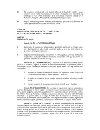 III.       Sin perjuicio del control ejercido por la Contraloría General del Estado, los estatutos o cartas
           orgánicas podrán instituir otros mecanismos de control y fiscalización en el marco de la ley
           emitida por el nivel central del Estado y de la competencia concurrente señalada en el
           Numeral 14, Parágrafo II, Artículo 299 de la Constitución Política del Estado.

IV.        Ninguna norma de los gobiernos autónomos puede impedir el ejercicio de la fiscalización ni del
           control gubernamental establecidos en el presente Artículo.


TÍTULO VIII
MARCO GENERAL DE LA PARTICIPACIÓN Y CONTROL SOCIAL
EN LAS ENTIDADES TERRITORIALES AUTÓNOMAS

CAPÍTULO I
PARTICIPACIÓN SOCIAL

           Artículo 138. (DE LA PARTICIPACIÓN SOCIAL).

I.         La normativa de los gobiernos autónomos debe garantizar la participación y el control social,
           sin discriminación de orden social, económico, político u otros, de conformidad a las
           previsiones de la ley correspondiente.

II.        La participación social se aplica a la elaboración de políticas públicas, como a la planificación,
           seguimiento y evaluación, mediante mecanismos establecidos y los que desarrollen los
           gobiernos autónomos en el marco de la ley.

           Artículo 139. (GESTIÓN PARTICIPATIVA). Las normas de los gobiernos autónomos deberán
garantizar la existencia y vigencia de espacios de participación ciudadana y la apertura de canales o
espacios para recoger y atender las demandas sociales en la gestión pública a su cargo, considerando
como mínimo:

           1.    Espacios de participación social en la planificación, seguimiento, evaluación y control
                 social de las políticas públicas, planes, programas y proyectos.

           2.    Espacios de participación directa, iniciativa legislativa ciudadana, referendo y consulta
                 previa.

           3.    Canales o espacios de atención permanente de la demanda social y ciudadana.

            Artículo 140. (TRANSPARENCIA). Sin necesidad de requerimiento expreso, cada gobierno
autónomo debe publicar de manera regular y crear canales de permanente exposición ante la ciudadanía
de sus planes, programas y proyectos, las contrataciones y reportes de ejecución concernientes a éstos,
los informes físicos y financieros, resultados, evaluaciones, balances, así como toda información
relacionada a la gestión pública a su cargo. Asimismo, tiene la obligación de responder a los
requerimientos de información específica formulados por cualquier ciudadana o ciudadano, organización
social u organismo colegiado, y permitir el acceso efectivo a la información de cualquier entidad pública.

            Artículo 141. (RENDICIÓN DE CUENTAS). Las máximas autoridades ejecutivas deben hacer
una rendición pública de cuentas por lo menos dos veces al año, que cubra todas las áreas en las que el
gobierno autónomo haya tenido responsabilidad, y que deberá realizarse luego de la amplia difusión, de
manera previa y oportuna, de su informe por escrito. Los estatutos autonómicos y cartas orgánicas
señalarán los mecanismos y procedimientos de transparencia y rendición de cuentas. No se podrá negar
la participación de las ciudadanas y ciudadanos y organizaciones de la sociedad civil en los actos de
rendición de cuentas.
 
