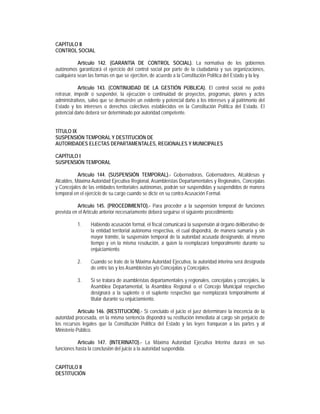 CAPÍTULO II
CONTROL SOCIAL

           Artículo 142. (GARANTÍA DE CONTROL SOCIAL). La normativa de los gobiernos
autónomos garantizará el ejercicio del control social por parte de la ciudadanía y sus organizaciones,
cualquiera sean las formas en que se ejerciten, de acuerdo a la Constitución Política del Estado y la ley.

            Artículo 143. (CONTINUIDAD DE LA GESTIÓN PÚBLICA). El control social no podrá
retrasar, impedir o suspender, la ejecución o continuidad de proyectos, programas, planes y actos
administrativos, salvo que se demuestre un evidente y potencial daño a los intereses y al patrimonio del
Estado y los intereses o derechos colectivos establecidos en la Constitución Política del Estado. El
potencial daño deberá ser determinado por autoridad competente.


TÍTULO IX
SUSPENSIÓN TEMPORAL Y DESTITUCIÓN DE
AUTORIDADES ELECTAS DEPARTAMENTALES, REGIONALES Y MUNICIPALES

CAPÍTULO I
SUSPENSIÓN TEMPORAL

           Artículo 144. (SUSPENSIÓN TEMPORAL).- Gobernadoras, Gobernadores, Alcaldesas y
Alcaldes, Máxima Autoridad Ejecutiva Regional, Asambleístas Departamentales y Regionales, Concejalas
y Concejales de las entidades territoriales autónomas, podrán ser suspendidas y suspendidos de manera
temporal en el ejercicio de su cargo cuando se dicte en su contra Acusación Formal.

           Artículo 145. (PROCEDIMIENTO).- Para proceder a la suspensión temporal de funciones
prevista en el Artículo anterior necesariamente deberá seguirse el siguiente procedimiento:

           1.    Habiendo acusación formal, el fiscal comunicará la suspensión al órgano deliberativo de
                 la entidad territorial autónoma respectiva, el cual dispondrá, de manera sumaria y sin
                 mayor trámite, la suspensión temporal de la autoridad acusada designando, al mismo
                 tiempo y en la misma resolución, a quien la reemplazará temporalmente durante su
                 enjuiciamiento.

           2.    Cuando se trate de la Máxima Autoridad Ejecutiva, la autoridad interina será designada
                 de entre las y los Asambleístas y/o Concejalas y Concejales.

           3.    Si se tratara de asambleístas departamentales y regionales, concejalas y concejales, la
                 Asamblea Departamental, la Asamblea Regional o el Concejo Municipal respectivo
                 designará a la suplente o el suplente respectivo que reemplazará temporalmente al
                 titular durante su enjuiciamiento.

            Artículo 146. (RESTITUCIÓN).- Si concluido el juicio el juez determinare la inocencia de la
autoridad procesada, en la misma sentencia dispondrá su restitución inmediata al cargo sin perjuicio de
los recursos legales que la Constitución Política del Estado y las leyes franquean a las partes y al
Ministerio Público.

           Artículo 147. (INTERINATO).- La Máxima Autoridad Ejecutiva Interina durará en sus
funciones hasta la conclusión del juicio a la autoridad suspendida.


CAPÍTULO II
DESTITUCIÓN
 