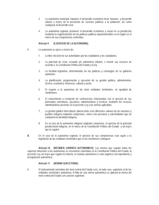 3.    La autonomía municipal, impulsar el desarrollo económico local, humano y desarrollo
                 urbano a través de la prestación de servicios públicos a la población, así como
                 coadyuvar al desarrollo rural.

           4.    La autonomía regional, promover el desarrollo económico y social en su jurisdicción
                 mediante la reglamentación de las políticas públicas departamentales en la región en el
                 marco de sus competencias conferidas.

           Artículo 9.    (EJERCICIO DE LA AUTONOMÍA).

I.         La autonomía se ejerce a través de:

           1.    La libre elección de sus autoridades por las ciudadanas y los ciudadanos.

           2.    La potestad de crear, recaudar y/o administrar tributos, e invertir sus recursos de
                 acuerdo a la Constitución Política del Estado y la ley.

           3.    La facultad legislativa, determinando así las políticas y estrategias de su gobierno
                 autónomo.

           4.    La planificación, programación y ejecución de su gestión política, administrativa,
                 técnica, económica, financiera, cultural y social.

           5.    El respeto a la autonomía de las otras entidades territoriales, en igualdad de
                 condiciones.

           6.    El conocimiento y resolución de controversias relacionadas con el ejercicio de sus
                 potestades normativas, ejecutivas, administrativas y técnicas, mediante los recursos
                 administrativos previstos en la presente Ley y las normas aplicables.

           7.    La gestión pública intercultural, abierta tanto a las diferentes culturas de las naciones y
                 pueblos indígena originario campesinos, como a las personas y colectividades que no
                 comparten la identidad indígena.

           8.    En el caso de la autonomía indígena originaria campesina, el ejercicio de la potestad
                 jurisdiccional indígena, en el marco de la Constitución Política del Estado y las leyes
                 que la regulen.

II.        En el caso de la autonomía regional, el ejercicio de sus competencias está sujeto a la
           legislación de las entidades territoriales que se las transfieran o deleguen.


             Artículo 10. (RÉGIMEN JURÍDICO AUTONÓMICO). Las normas que regulan todos los
aspectos inherentes a las autonomías se encuentran contenidas en la Constitución Política del Estado, la
presente Ley, las leyes que regulen la materia, el estatuto autonómico o carta orgánica correspondiente y
la legislación autonómica.

           Artículo 11.   (NORMA SUPLETORIA).

I.         El ordenamiento normativo del nivel central del Estado será, en todo caso, supletorio al de las
           entidades territoriales autónomas. A falta de una norma autonómica se aplicará la norma del
           nivel central del Estado con carácter supletorio.
 