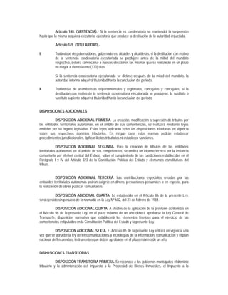 Artículo 148. (SENTENCIA).- Si la sentencia es condenatoria se mantendrá la suspensión
hasta que la misma adquiera ejecutoria; ejecutoría que produce la destitución de la autoridad enjuiciada.

           Artículo 149. (TITULARIDAD).-

I.         Tratándose de gobernadoras, gobernadores, alcaldes y alcaldesas, si la destitución con motivo
           de la sentencia condenatoria ejecutoriada se produjere antes de la mitad del mandato
           respectivo, deberá convocarse a nuevas elecciones las mismas que se realizarán en un plazo
           no mayor a ciento veinte (120) días.

           Si la sentencia condenatoria ejecutoriada se dictase después de la mitad del mandato, la
           autoridad interina adquirirá titularidad hasta la conclusión del periodo.

II.        Tratándose de asambleístas departamentales y regionales, concejalas y concejales, si la
           destitución con motivo de la sentencia condenatoria ejecutoriada se produjese, la sustituta o
           sustituto suplente adquirirá titularidad hasta la conclusión del periodo.


DISPOSICIONES ADICIONALES

           DISPOSICIÓN ADICIONAL PRIMERA. La creación, modificación o supresión de tributos por
las entidades territoriales autónomas, en el ámbito de sus competencias, se realizará mediante leyes
emitidas por su órgano legislativo. Estas leyes aplicarán todas las disposiciones tributarias en vigencia
sobre sus respectivos dominios tributarios. En ningún caso estas normas podrán establecer
procedimientos jurisdiccionales, tipificar ilícitos tributarios ni establecer sanciones.

             DISPOSICIÓN ADICIONAL SEGUNDA. Para la creación de tributos de las entidades
territoriales autónomas en el ámbito de sus competencias, se emitirá un informe técnico por la instancia
competente por el nivel central del Estado, sobre el cumplimiento de las condiciones establecidas en el
Parágrafo I y IV del Artículo 323 de la Constitución Política del Estado y elementos constitutivos del
tributo.


            DISPOSICIÓN ADICIONAL TERCERA. Las contribuciones especiales creadas por las
entidades territoriales autónomas podrán exigirse en dinero, prestaciones personales o en especie, para
la realización de obras públicas comunitarias.

            DISPOSICIÓN ADICIONAL CUARTA. Lo establecido en el Artículo 86 de la presente Ley,
será ejercido sin perjuicio de lo normado en la Ley Nº 602, del 23 de febrero de 1984.

            DISPOSICIÓN ADICIONAL QUINTA. A efectos de la aplicación de la previsión contenidas en
el Artículo 96 de la presente Ley, en el plazo máximo de un año deberá aprobarse la Ley General de
Transporte, disposición normativa que establecerá los elementos técnicos para el ejercicio de las
competencias estipuladas en la Constitución Política del Estado y la presente Ley.

           DISPOSICIÓN ADICIONAL SEXTA. El Artículo 85 de la presente Ley entrará en vigencia una
vez que se apruebe la ley de telecomunicaciones y tecnologías de la información, comunicación y el plan
nacional de frecuencias, instrumentos que deben aprobarse en el plazo máximo de un año.


DISPOSICIONES TRANSITORIAS

            DISPOSICIÓN TRANSITORIA PRIMERA. Se reconoce a los gobiernos municipales el dominio
tributario y la administración del Impuesto a la Propiedad de Bienes Inmuebles, el Impuesto a la
 