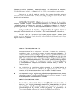 Propiedad de Vehículos Automotores y el Impuesto Municipal a las Transferencias de Inmuebles y
Vehículos Automotores, conforme a lo dispuesto en la Ley N° 843 y sus disposiciones reglamentarias.

          Mientras no se emita la legislación específica, las entidades territoriales autónomas
municipales continuarán administrando la coparticipación del Impuesto Especial al Consumo de la Chicha
de Maíz con Grado Alcohólico.


             DISPOSICIÓN TRANSITORIA SEGUNDA. La creación de impuestos de las entidades
territoriales autónomas, se sujetará a las disposiciones contenidas en la ley de clasificación de impuestos
y la legislación básica de regulación para la creación y/o modificación de impuestos, en lo demás se
aplicará la Ley N° 2492, de 2 de agosto de 2003, Código Tributario Boliviano o la norma que lo sustituya.

         La ley de clasificación de impuestos y la legislación básica de regulación deberán ser
promulgadas en el plazo máximo de un año computable a partir de la promulgación de la presente Ley.

            La Ley N° 2492, de 2 de agosto de 2003, Código Tributario Boliviano o la norma que lo
sustituya, también se aplicará a los tributos de dominio de las entidades territoriales autónomas indígena
originaria campesinas y regionales.




           DISPOSICIÓN TRANSITORIA TERCERA.

I.         Para el financiamiento de sus competencias y de acuerdo a lo señalado en la presente Ley y
           disposiciones legales en vigencia, las entidades territoriales autónomas municipales y las
           entidades territoriales autónomas indígena originario campesinas, percibirán las transferencias
           del nivel central del Estado por coparticipación tributaria, equivalentes al veinte por ciento
           (20%) de la recaudación en efectivo de los siguientes tributos: el Impuesto al Valor Agregado,
           el Régimen Complementario al Impuesto al Valor Agregado, el Impuesto sobre las Utilidades
           de las Empresas, el Impuesto a las Transacciones, el Impuesto a los Consumos Específicos,
           el Gravamen Aduanero, el Impuesto a la Transmisión Gratuita de Bienes y el Impuesto a las
           Salidas al Exterior.

II.        Las transferencias por coparticipación tributaria señaladas en el Parágrafo anterior, se
           distribuirán de acuerdo al número de habitantes de la jurisdicción de la entidad territorial
           autónoma, en función a los datos del último Censo Nacional de Población y Vivienda.

III.       La coparticipación tributaria destinada a las entidades territoriales autónomas será abonada
           automáticamente por el Tesoro General del Estado, a través del Sistema Bancario, a la cuenta
           fiscal correspondiente de la entidad territorial autónoma.

           DISPOSICIÓN TRANSITORIA CUARTA.

I.         Las universidades públicas recibirán el cinco por ciento (5%) de la recaudación en efectivo del
           Impuesto al Valor Agregado, del Régimen Complementario al Valor Agregado, del Impuesto
           sobre las Utilidades de las Empresas, del Impuesto a las Transacciones, del Impuesto a los
           Consumos Específicos, del Gravamen Aduanero, del Impuesto a las Sucesiones y a las
           Transmisiones Gratuitas de Bienes y del Impuesto a las Salidas Aéreas al Exterior.
 