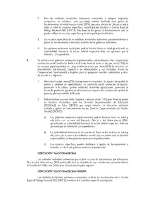 2.    Para las entidades territoriales autónomas municipales e indígena originarias
                 campesinas, se establece como porcentaje máximo destinado para gastos de
                 funcionamiento, el veinticinco por ciento (25%), que para efectos de cálculo se aplica
                 sobre el total de recursos específicos, coparticipación tributaria y Cuenta Especial
                 Diálogo Nacional 2000 (HIPC II). Para financiar los gastos de funcionamiento, solo se
                 pueden utilizar los recursos específicos y los de coparticipación tributaria.

           3.    Los recursos específicos de las entidades territoriales autónomas, pueden destinarse a
                 gastos de funcionamiento o inversión, a criterio de los gobiernos autónomos.

           4.    Los gobierno autónomos municipales podrán financiar items en salud garantizando su
                 sostenibilidad financiera; la escala salarial respectiva debe ser aprobada por el
                 ministerio correspondiente.

II.        Se autoriza a los gobiernos autónomos departamentales, adicionalmente a las competencias
           establecidas en la Constitución Política del Estado, financiar hasta un diez por ciento (10%) de
           los recursos departamentales con cargo al ochenta y cinco por ciento (85%) de inversión, con
           financiamiento del Impuesto Especial a los Hidrocarburos y sus Derivados, Fondo de
           Compensación Departamental y Regalías, para los programas sociales, ambientales y otros,
           de acuerdo a lo siguiente:

           1.    Hasta un cinco por ciento (5%) en programas no recurrentes, de apoyo a la equidad de
                 género e igualdad de oportunidades, en asistencia social, promoción al deporte,
                 promoción a la cultura, gestión ambiental, desarrollo agropecuario, promoción al
                 desarrollo productivo y promoción al turismo con respeto a los principios de equidad de
                 género y plurinacionalidad del Estado.

           2.    Podrán destinar recursos hasta completar el diez por ciento (10%) para financiar gastos
                 en Servicios Personales, para los Servicios Departamentales de Educación
                 (SEDUCAS), de Salud (SEDES), que tengan relación con educación, asistencia
                 sanitaria y gastos de funcionamiento en los Servicios Departamentales de Gestión
                 Social (SEDEGES).

                 a)     Los gobiernos autónomos departamentales podrán financiar ítems en salud y
                        educación con recursos del Impuesto Directo a los Hidrocarburos (IDH),
                        garantizando su sostenibilidad financiera; la escala salarial respectiva, debe ser
                        aprobada por los ministerios correspondientes.

                 b)     La sostenibilidad financiera de la creación de ítems en los sectores de salud y
                        educación, de acuerdo a lo establecido en el inciso precedente será de absoluta
                        responsabilidad de los gobiernos autónomos departamentales.

                 c)     Los recursos específicos pueden destinarse a gastos de funcionamiento o
                        inversión, a criterio del gobierno autónomo departamental.

           DISPOSICIÓN TRANSITORIA DÉCIMA.

            Las entidades territoriales autónomas que reciban recursos de transferencias por el Impuesto
Directo a los Hidrocarburos (IDH) podrán utilizarlos en el ámbito de sus competencias, en conformidad a
la Constitución Política del Estado y las disposiciones legales vigentes.

           DISPOSICIÓN TRANSITORIA DÉCIMA PRIMERA.

           Las entidades territoriales autónomas municipales recibirán las transferencias de la Cuenta
Especial Diálogo Nacional 2000 (HIPC II), conforme a la normativa específica en vigencia.
 