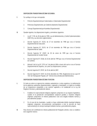 DISPOSICIÓN TRANSITORIA DÉCIMA SEGUNDA.

I.    Se sustituye en lo que corresponda:

      1.    Prefecto Departamental por Gobernadora o Gobernador Departamental.

      2.    Prefectura Departamental por Gobierno Autónomo Departamental.

      3.    Consejo Departamental por Asamblea Departamental.

II.   Quedan vigentes, las disposiciones legales y normativas siguientes:

      1.    Ley N° 1178, de 20 de julio de 1990, Ley de Administración y Control Gubernamentales
            (SAFCO) y sus decretos reglamentarios.

      2.    Decreto Supremo N° 25232, de 27 de noviembre de 1998 que crea el Servicio
            Departamental de Educación.

      3.    Decreto Supremo N° 25233, de 27 de noviembre de 1998 que crea el Servicio
            Departamental de Salud.

      4.    Decreto Supremo N° 25287, de 30 de enero de 1999 que crea el Servicio
            Departamental de Gestión Social.

      5.    Decreto Supremo N° 25366, de 26 de abril de 1999 que crea el Servicio Departamental
            de Caminos.

      6.    Artículo 5 de la Ley N° 2770, de 7 de julio de 2004 a través del cual se crea el Servicio
            Departamental de Deportes, así como sus disposiciones conexas.

      7.    Decreto Supremo N° 29107, de 25 de abril de 2007.

      8.    Decreto Supremo N° 24447, de 20 de diciembre de 1996, Reglamento de las Leyes N°
            1551 de Participación Popular y N° 1654 de Descentralización Administrativa.

      DISPOSICIÓN TRANSITORIA DÉCIMA TERCERA

I.    En tanto no entren en vigencia los estatutos autonómicos o cartas orgánicas, la conformación
      de los gobiernos autónomos departamentales, regionales y municipales, se regirá en el ámbito
      de su competencia compartida y con carácter supletorio a lo establecido en la Ley del
      Régimen Electoral, y adicionalmente deberá:

      1.    Establecer la representación indígena originario campesina en sus órganos legislativos,
            cuando en la jurisdicción correspondiente existiesen pueblos o naciones indígena
            originario campesinos en minoría poblacional. Ésta será elegida mediante normas y
            procedimientos propios.

      2.    En el caso de los municipios, cuando se haya conformado distrito municipal indígena
            originario campesino, necesariamente corresponderá a éste la elección de su(s)
            representante(s) al concejo municipal mediante normas y procedimientos propios.

II.   Para efectos de la definición de minoría poblacional del Parágrafo anterior, ésta se establece
      de la siguiente manera:
 